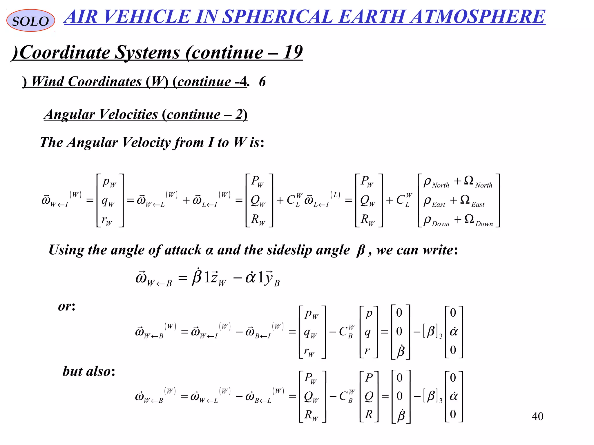 40
SOLO
Coordinate Systems (continue – 19)
6.Wind Coordinates (W( (continue -4(
The Angular Velocity from I to W is:
Angular Velocities (continue – 2(
( ) ( ) ( ) ( )










Ω+
Ω+
Ω+
+










=+










=+=










= ←←←←
DownDown
EastEast
NorthNorth
W
L
W
W
W
L
IL
W
L
W
W
W
W
IL
W
LW
W
W
W
W
IW C
R
Q
P
C
R
Q
P
r
q
p
ρ
ρ
ρ
ωωωω

Using the angle of attack α and the sideslip angle β , we can write:
BWBW yz



11 αβω −=←
or:
( ) ( ) ( )
[ ]










−










=










−










=−= ←←←
0
0
0
0
3 αβ
β
ωωω 


r
q
p
C
r
q
p
W
B
W
W
W
W
IB
W
IW
W
BW
but also:
( ) ( ) ( )
[ ]










−










=










−










=−= ←←←
0
0
0
0
3 αβ
β
ωωω 


R
Q
P
C
R
Q
P
W
B
W
W
W
W
LB
W
LW
W
BW
AIR VEHICLE IN SPHERICAL EARTH ATMOSPHERE
 
