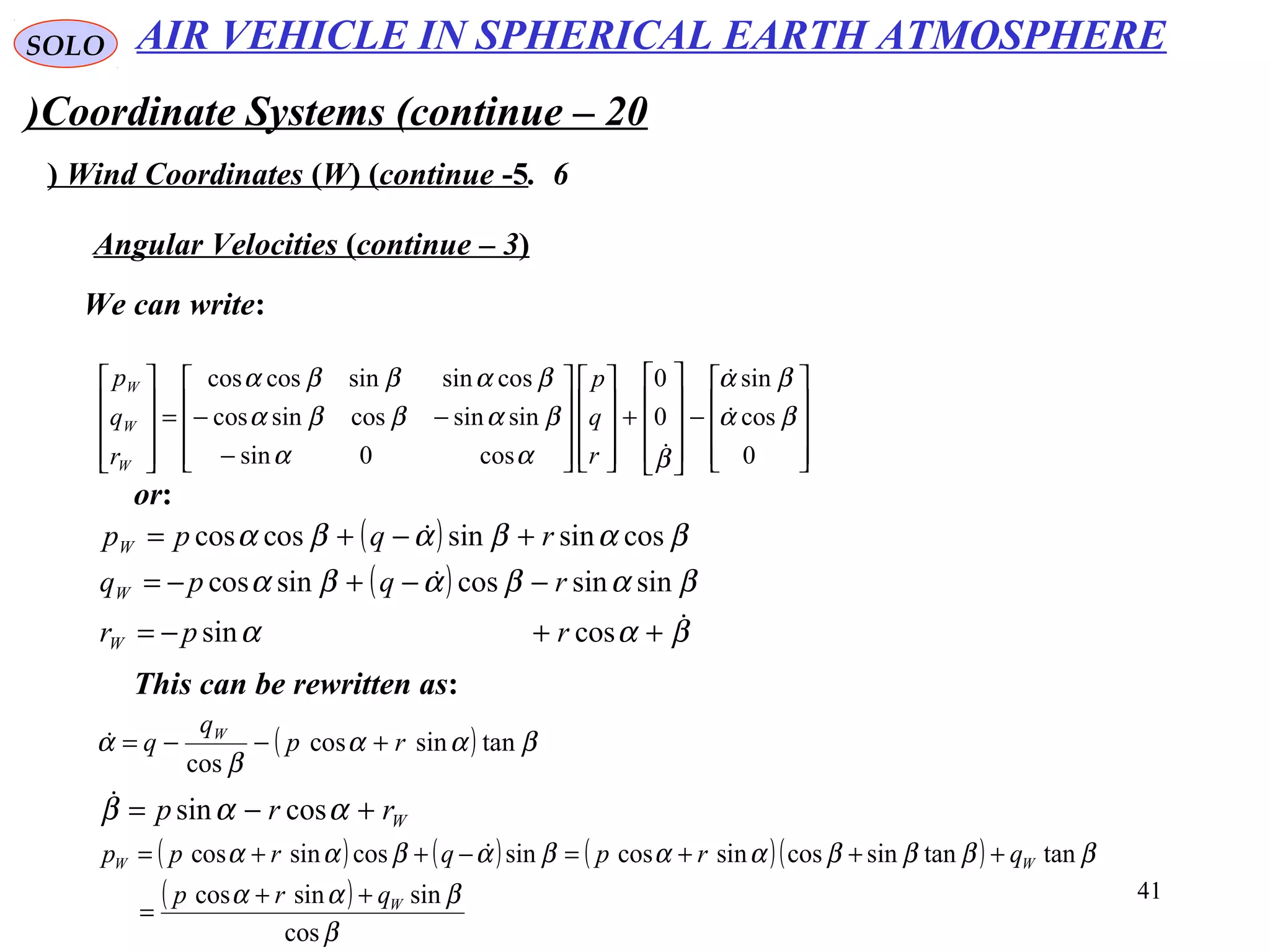 41
SOLO
Coordinate Systems (continue – 20)
6.Wind Coordinates (W( (continue -5(
We can write:
Angular Velocities (continue – 3(










−










+




















−
−−=










0
cos
sin
0
0
cos0sin
sinsincossincos
cossinsincoscos
βα
βα
βαα
βαββα
βαββα


r
q
p
r
q
p
W
W
W
or:
( )
( )
βαα
βαβαβα
βαβαβα



++−=
−−+−=
+−+=
cossin
sinsincossincos
cossinsincoscos
rpr
rqpq
rqpp
W
W
W
This can be rewritten as:
( ) βαα
β
α tansincos
cos
rp
q
q W
+−−=
Wrrp +−= ααβ cossin
( ) ( ) ( )( )
( )
β
βαα
ββββααβαβαα
cos
sinsincos
tantansincossincossincossincos
W
WW
qrp
qrpqrpp
++
=
+++=−++= 
AIR VEHICLE IN SPHERICAL EARTH ATMOSPHERE
 