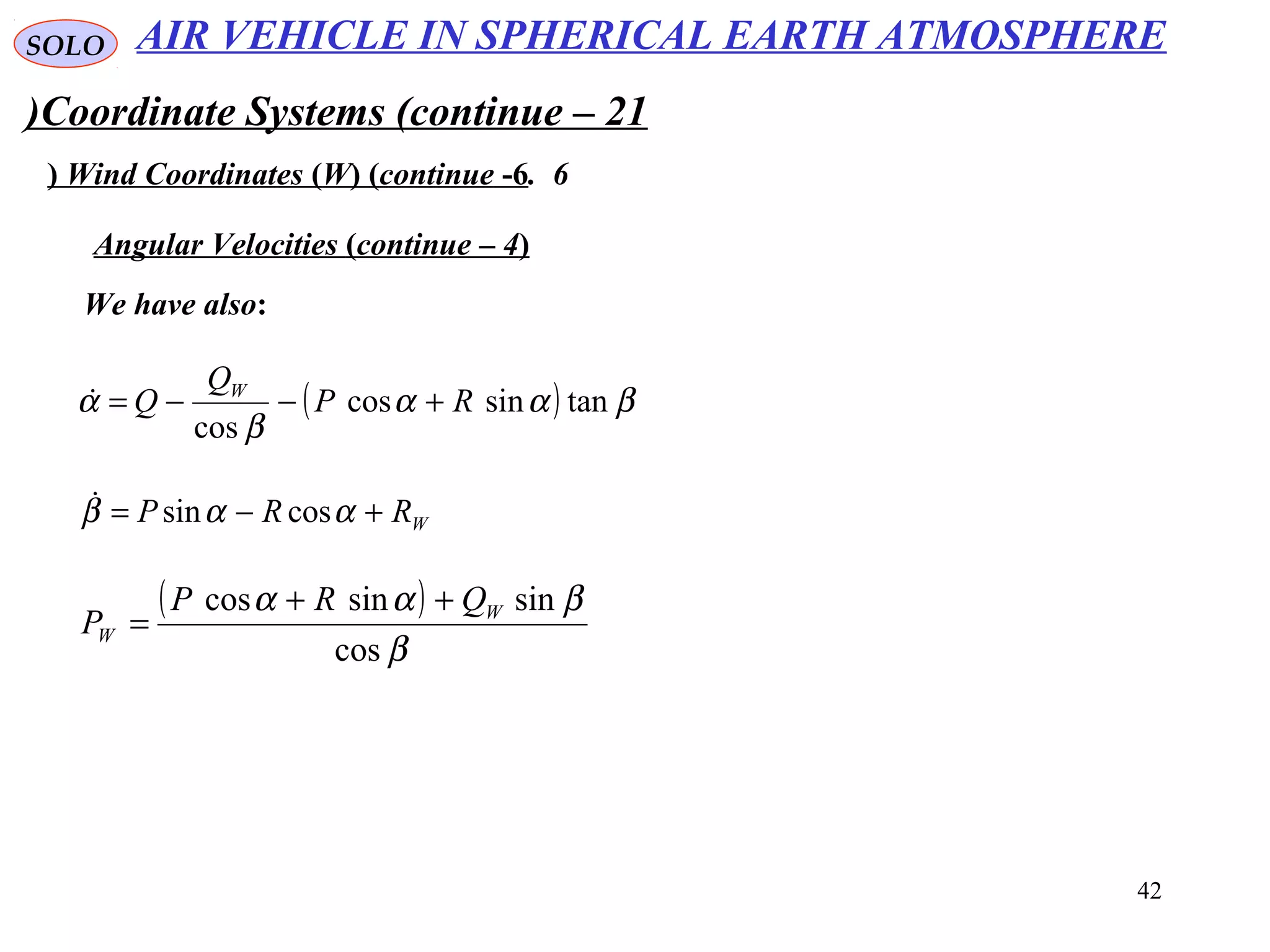 42
SOLO
Coordinate Systems (continue – 21)
6.Wind Coordinates (W( (continue -6(
We have also:
Angular Velocities (continue – 4(
( ) βαα
β
α tansincos
cos
RP
Q
Q W
+−−=
WRRP +−= ααβ cossin
( )
β
βαα
cos
sinsincos W
W
QRP
P
++
=
AIR VEHICLE IN SPHERICAL EARTH ATMOSPHERE
 
