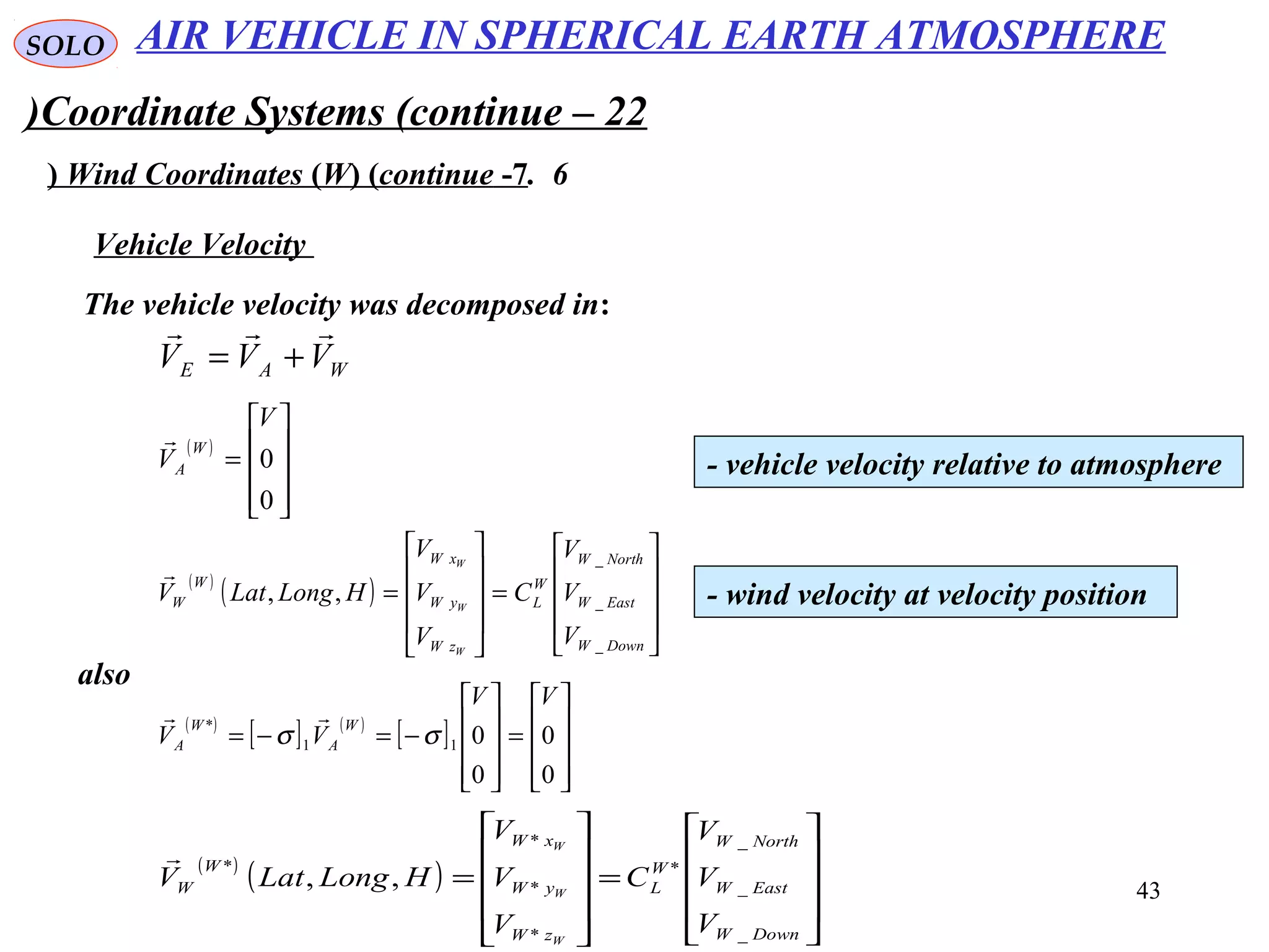43
SOLO
Coordinate Systems (continue – 22)
6.Wind Coordinates (W( (continue -7(
The vehicle velocity was decomposed in:
Vehicle Velocity
WAE VVV

+=
( )










=
0
0
V
V
W
A

- vehicle velocity relative to atmosphere
( )
( )










=










=
DownW
EastW
NorthW
W
L
zW
yW
xW
W
W
V
V
V
C
V
V
V
HLongLatV
W
W
W
_
_
_
,,

- wind velocity at velocity position
also
( )
[ ] ( )
[ ]










=










−=−=
0
0
0
011
*
VV
VV
W
A
W
A σσ

( )
( )










=










=
DownW
EastW
NorthW
W
L
zW
yW
xW
W
W
V
V
V
C
V
V
V
HLongLatV
W
W
W
_
_
_
*
*
*
*
*
,,

AIR VEHICLE IN SPHERICAL EARTH ATMOSPHERE
 