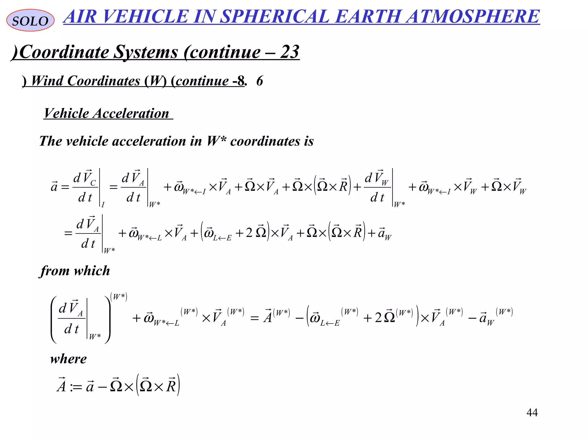 44
SOLO
Coordinate Systems (continue – 23)
6.Wind Coordinates (W( (continue -8(
The vehicle acceleration in W* coordinates is
Vehicle Acceleration
( )
( ) ( ) WAELALW
W
A
WWIW
W
W
AAIW
W
A
I
C
aRVV
td
Vd
VV
td
Vd
RVV
td
Vd
td
Vd
a







+×Ω×Ω+×Ω++×+=
×Ω+×++×Ω×Ω+×Ω+×+==
←←
←←
2*
*
*
*
*
*
ωω
ωω
from which
( )
( ) ( ) ( ) ( ) ( )
( ) ( ) ( )*******
*
*
*
2
W
W
W
A
WW
EL
WW
A
W
LW
W
W
A
aVAV
td
Vd 

−×Ω+−=×+








←← ωω
where
( )RaA

×Ω×Ω−=:
AIR VEHICLE IN SPHERICAL EARTH ATMOSPHERE
 