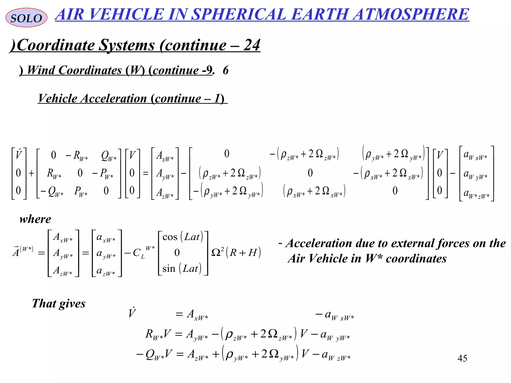 45
SOLO
Coordinate Systems (continue – 24)
6.Wind Coordinates (W( (continue -9(
Vehicle Acceleration (continue – 1(
( ) ( )
( ) ( )
( ) ( ) 









−




















Ω+Ω+−
Ω+−Ω+
Ω+Ω+−
−










=




















−
−
−
+










**
*
*
****
****
****
*
*
*
**
**
**
0
0
022
202
220
0
0
0
0
0
0
0
zWW
yWW
xWW
xWxWyWyW
xWxWzWzW
yWyWzWzW
zW
yW
xW
WW
WW
WW
a
a
aV
A
A
AV
PQ
PR
QRV
ρρ
ρρ
ρρ
where
( )
( )
( )
( )HR
Lat
Lat
C
a
a
a
A
A
A
A
W
L
zW
yW
xW
zW
yW
xW
W
+Ω










−










=










= 2*
*
*
*
*
*
*
*
sin
0
cos
 - Acceleration due to external forces on the
Air Vehicle in W* coordinates
That gives
( )
( ) *****
*****
**
2
2
zWWyWyWzWW
yWWzWzWyWW
xWWxW
aVAVQ
aVAVR
aAV
−Ω++=−
−Ω+−=
−=
ρ
ρ

AIR VEHICLE IN SPHERICAL EARTH ATMOSPHERE
 