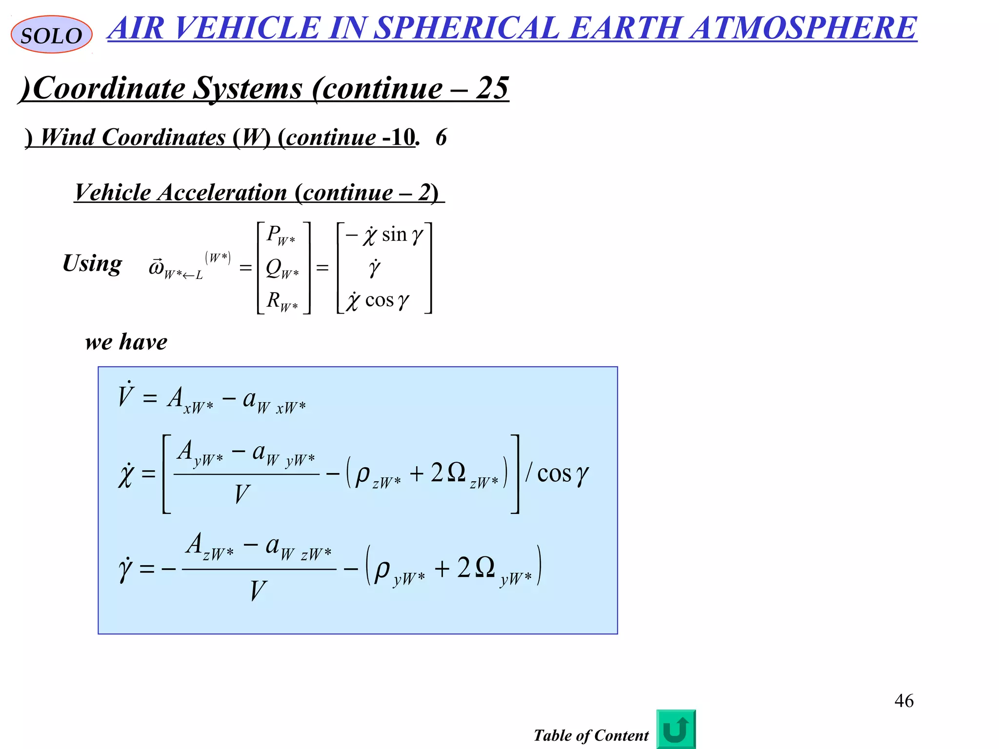 46
SOLO
Coordinate Systems (continue – 25(
6.Wind Coordinates (W) (continue -10)
Vehicle Acceleration (continue – 2)
Using ( )









−
=










=←
γχ
γ
γχ
ω
cos
sin
*
*
*
*
*




W
W
W
W
LW
R
Q
P
we have
** xWWxW aAV −=
( ) γρχ cos/2 **
**






Ω+−
−
= zWzW
yWWyW
V
aA

( )**
**
2 yWyW
zWWzW
V
aA
Ω+−
−
−= ργ
AIR VEHICLE IN SPHERICAL EARTH ATMOSPHERE
Table of Content
 