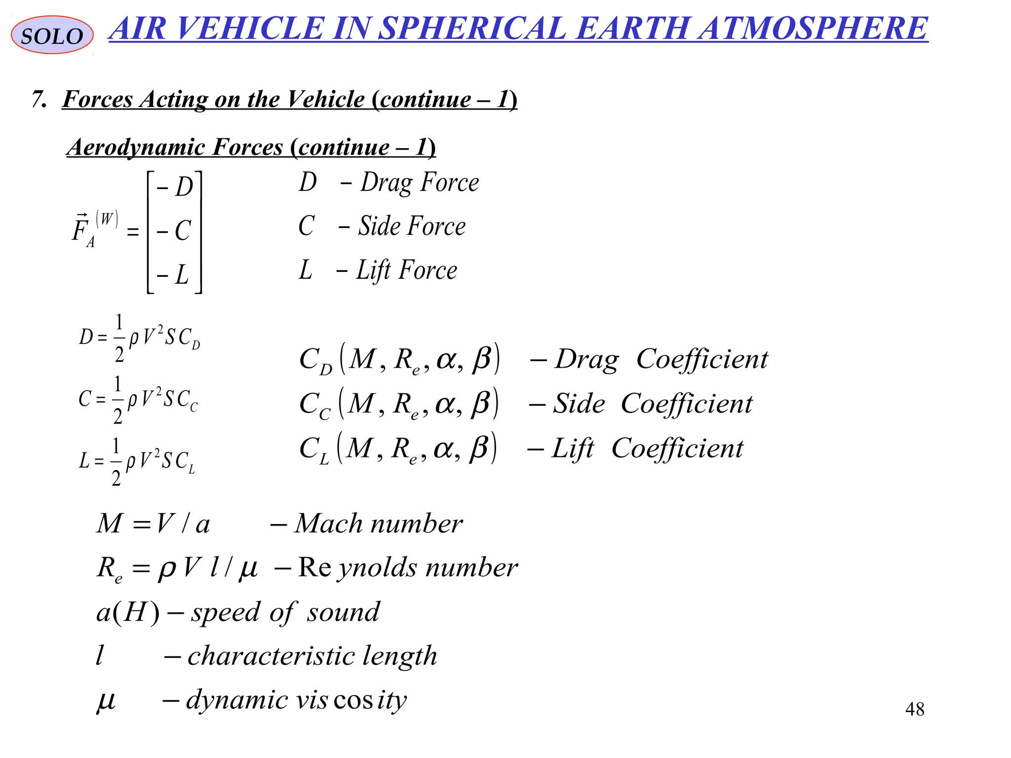 48
SOLO
7. Forces Acting on the Vehicle (continue – 1)
Aerodynamic Forces (continue – 1)
( )










−
−
−
=
L
C
D
F
W
A

ForceLiftL
ForceSideC
ForceDragD
−
−
−
L
C
D
CSVL
CSVC
CSVD
2
2
2
2
1
2
1
2
1
ρ
ρ
ρ
=
=
=
( )
( )
( ) tCoefficienLiftRMC
tCoefficienSideRMC
tCoefficienDragRMC
eL
eC
eD
−
−
−
βα
βα
βα
,,,
,,,
,,,
ityvisdynamic
lengthsticcharacteril
soundofspeedHa
numberynoldslVR
numberMachaVM
e
cos
)(
Re/
/
−
−
−
−=
−=
µ
µρ
AIR VEHICLE IN SPHERICAL EARTH ATMOSPHERE
 