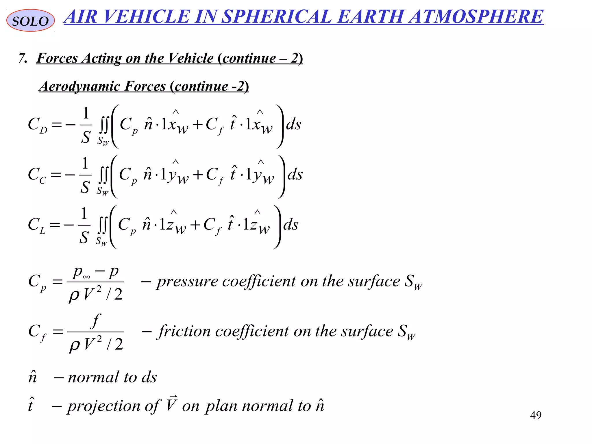 49
SOLO
7. Forces Acting on the Vehicle (continue – 2)
Aerodynamic Forces (continue -2)
∫∫ 





⋅+⋅−=
∫∫ 





⋅+⋅−=
∫∫ 





⋅+⋅−=
∧∧
∧∧
∧∧
W
W
W
S
fpL
S
fpC
S
fpD
dswztCwznC
S
C
dswytCwynC
S
C
dswxtCwxnC
S
C
1ˆ1ˆ
1
1ˆ1ˆ
1
1ˆ1ˆ
1
Wf
Wp
Ssurfacetheontcoefficienfriction
V
f
C
Ssurfacetheontcoefficienpressure
V
pp
C
−=
−
−
= ∞
2/
2/
2
2
ρ
ρ
ntonormalplanonVofprojectiont
dstonormaln
ˆˆ
ˆ

−
−
AIR VEHICLE IN SPHERICAL EARTH ATMOSPHERE
 
