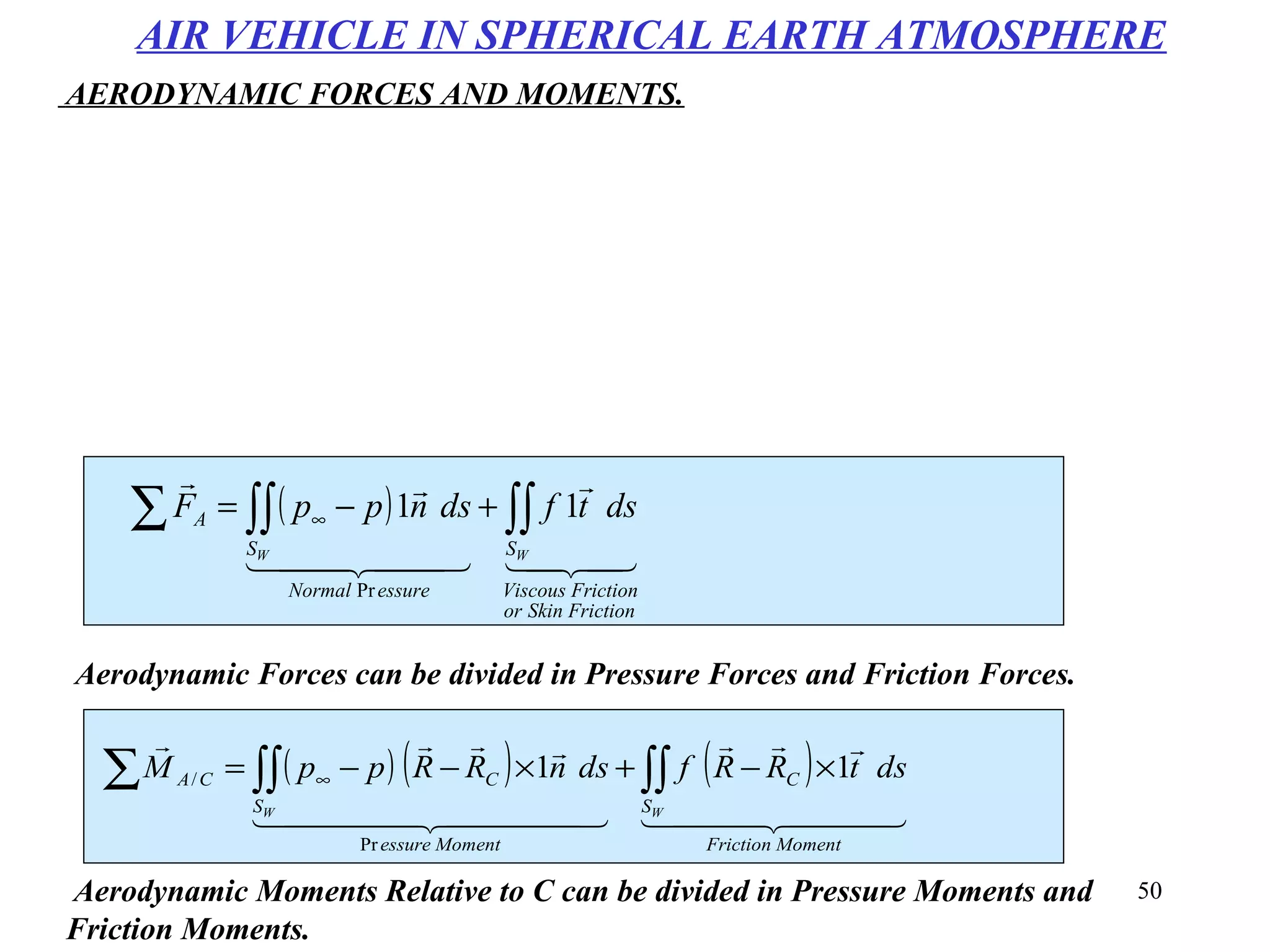 50
( ) ( ) ( )
  

  

MomentFriction
S
C
Momentessure
S
CCA
WW
dstRRfdsnRRppM ∫∫∫∫∑ ×−+×−−= ∞ 11
Pr
/
Aerodynamic Moments Relative to C can be divided in Pressure Moments and
Friction Moments.
( )


  

FrictionSkinor
FrictionViscous
S
essureNormal
S
A
WW
dstfdsnppF ∫∫∫∫∑ +−= ∞ 11
Pr
Aerodynamic Forces can be divided in Pressure Forces and Friction Forces.
AIR VEHICLE IN SPHERICAL EARTH ATMOSPHERE
AERODYNAMIC FORCES AND MOMENTS.
 