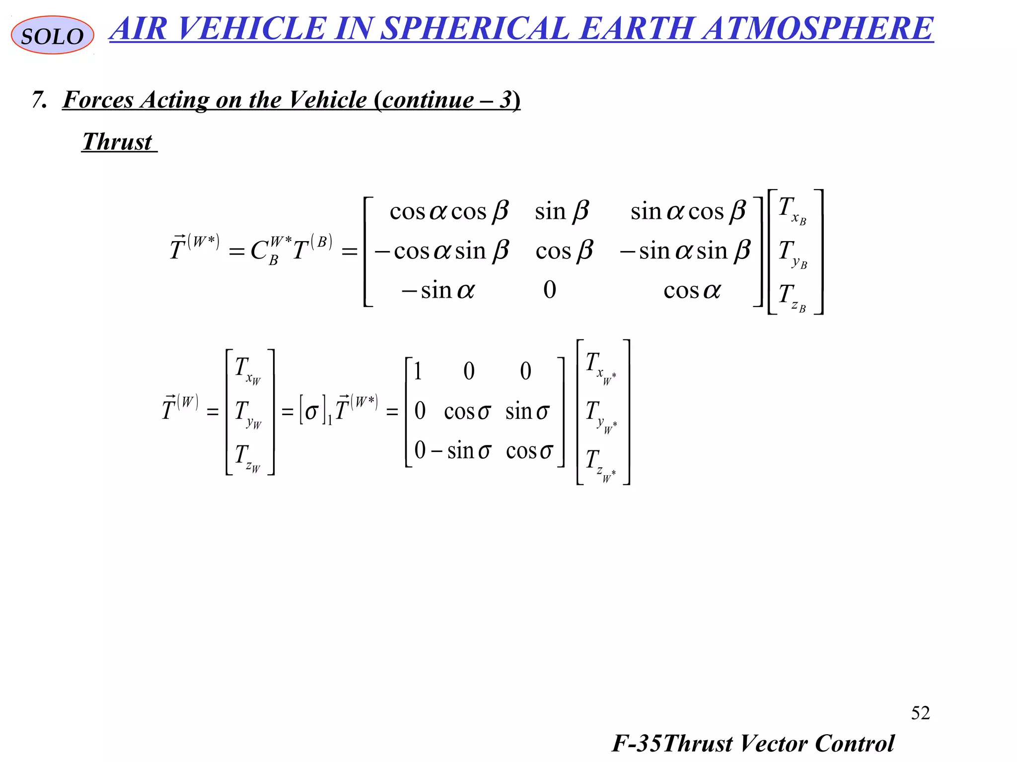 52
SOLO
7. Forces Acting on the Vehicle (continue – 3)
Thrust
( ) ( )




















−
−−==
B
B
B
z
y
x
BW
B
W
T
T
T
TCT
αα
βαββα
βαββα
cos0sin
sinsincossincos
cossinsincoscos
**

( )
[ ] ( )






















−
==










=
*
*
*
cossin0
sincos0
001
*
1
W
W
W
W
W
W
z
y
x
W
z
y
x
W
T
T
T
T
T
T
T
T
σσ
σσσ

AIR VEHICLE IN SPHERICAL EARTH ATMOSPHERE
F-35Thrust Vector Control
 