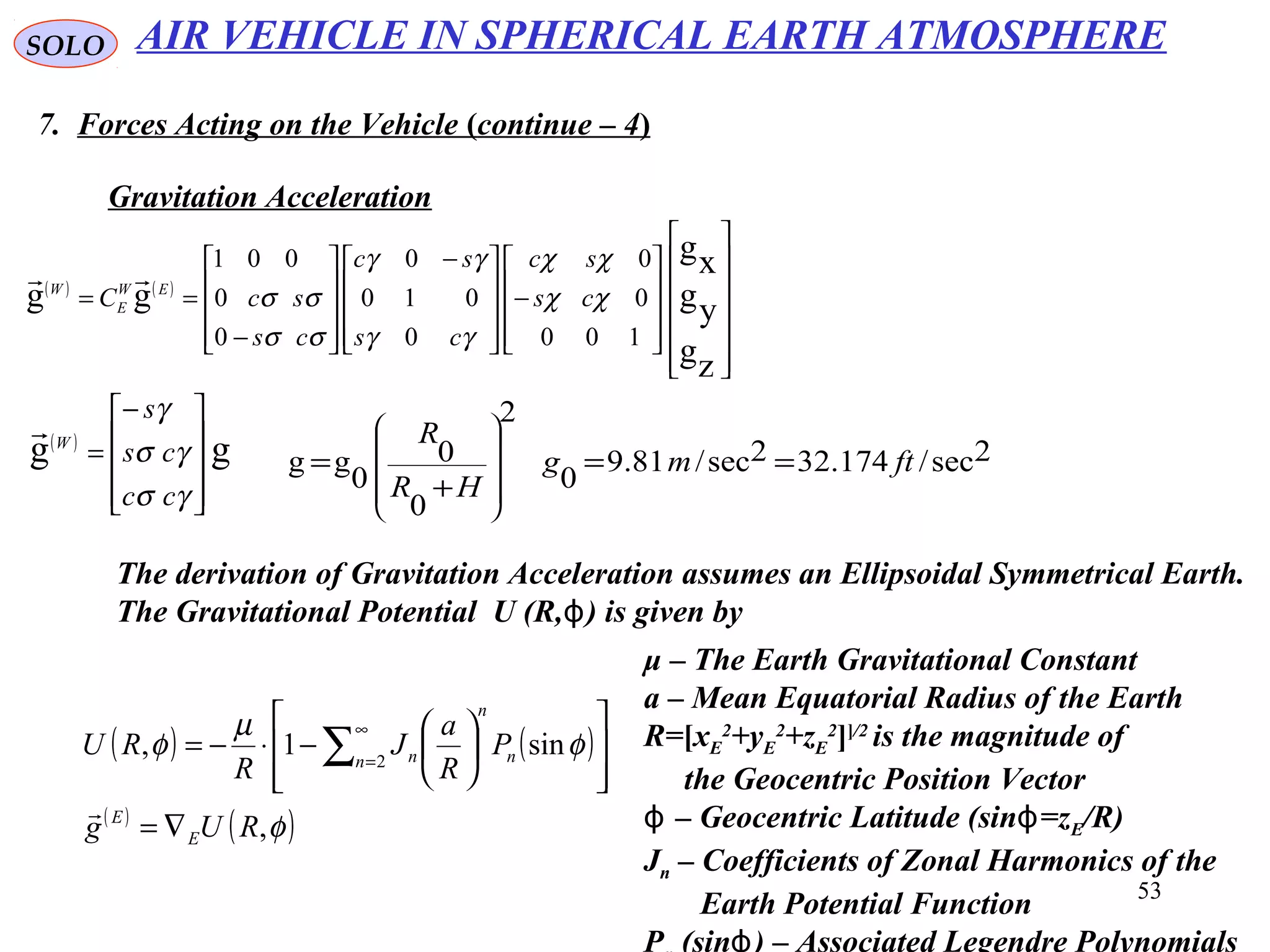 53
SOLO
7. Forces Acting on the Vehicle (continue – 4)
Gravitation Acceleration
( ) ( )
























−









 −










−
==
zg
yg
xg
gg
100
0
0
0
010
0
0
0
001
χχ
χχ
γγ
γγ
σσ
σσ cs
sc
cs
sc
cs
scC EW
E
W

( )
gg









−
=
γσ
γσ
γ
cc
cs
s
W

2sec/174.322sec/81.9
0
2
0
0
0
gg ftmg
HR
R
==
+
=










AIR VEHICLE IN SPHERICAL EARTH ATMOSPHERE
The derivation of Gravitation Acceleration assumes an Ellipsoidal Symmetrical Earth.
The Gravitational Potential U (R, ( is given byϕ
( ) ( )
( )
( )φ
φ
µ
φ
,
sin1, 2
RUg
P
R
a
J
R
RU
E
E
n n
n
n
∇=














−⋅−= ∑
∞
=

μ – The Earth Gravitational Constant
a – Mean Equatorial Radius of the Earth
R=[xE
2
+yE
2
+zE
2
]]/2
is the magnitude of
the Geocentric Position Vector
– Geocentric Latitude (sin =zϕ ϕ E/R(
Jn – Coefficients of Zonal Harmonics of the
Earth Potential Function
P (sin ( – Associated Legendre Polynomialsϕ
 