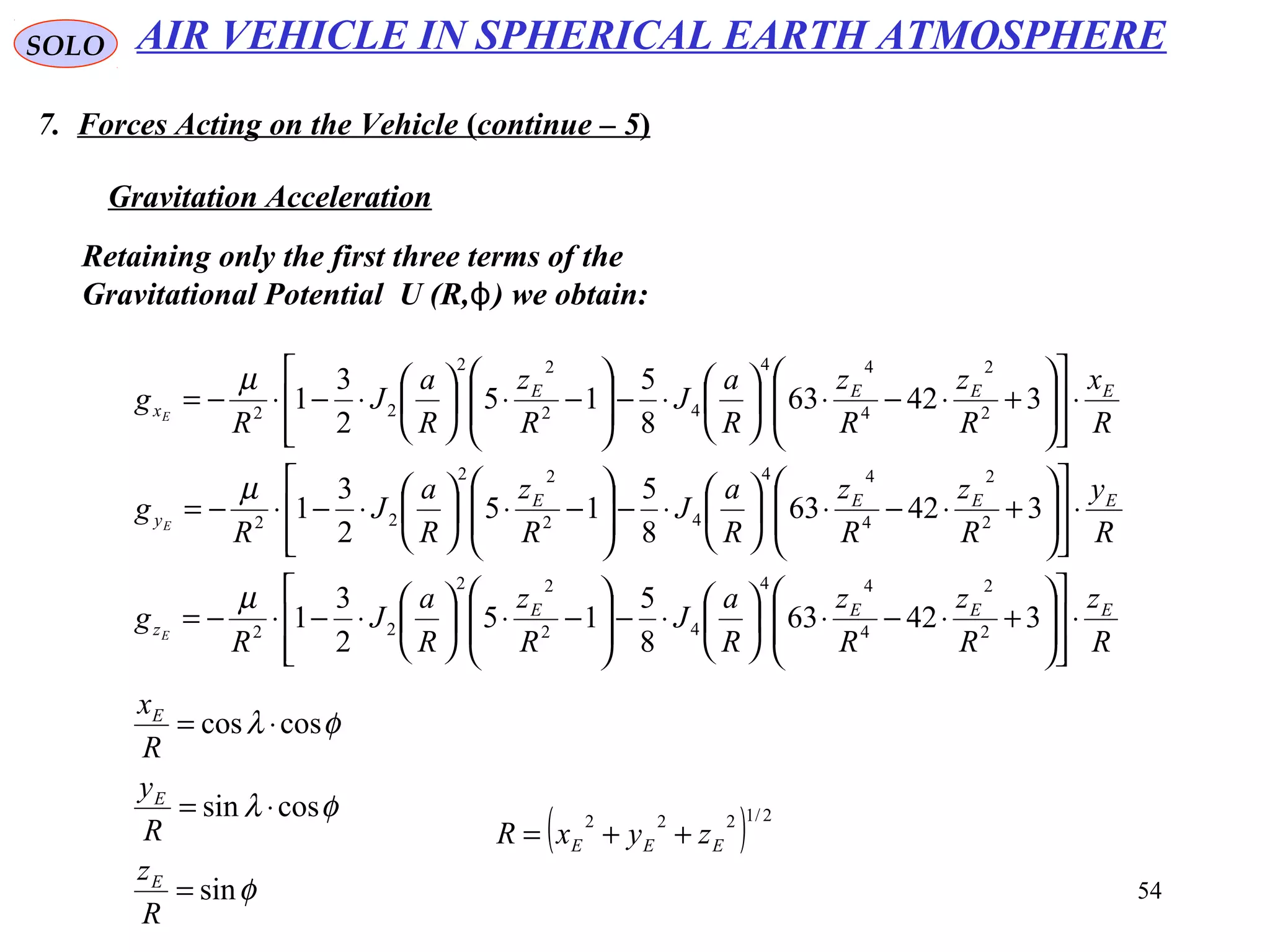 54
SOLO
7. Forces Acting on the Vehicle (continue – 5)
Gravitation Acceleration
AIR VEHICLE IN SPHERICAL EARTH ATMOSPHERE
Retaining only the first three terms of the
Gravitational Potential U (R, ( we obtain:ϕ
R
z
R
z
R
z
R
a
J
R
z
R
a
J
R
g
R
y
R
z
R
z
R
a
J
R
z
R
a
J
R
g
R
x
R
z
R
z
R
a
J
R
z
R
a
J
R
g
EEEE
z
EEEE
y
EEEE
x
E
E
E
⋅
















+⋅−⋅





⋅−







−⋅





⋅−⋅−=
⋅
















+⋅−⋅





⋅−







−⋅





⋅−⋅−=
⋅
















+⋅−⋅





⋅−







−⋅





⋅−⋅−=
34263
8
5
15
2
3
1
34263
8
5
15
2
3
1
34263
8
5
15
2
3
1
2
2
4
44
42
22
22
2
2
4
44
42
22
22
2
2
4
44
42
22
22
µ
µ
µ
φ
φλ
φλ
sin
cossin
coscos
=
⋅=
⋅=
R
z
R
y
R
x
E
E
E
( ) 2/1222
EEE zyxR ++=
 