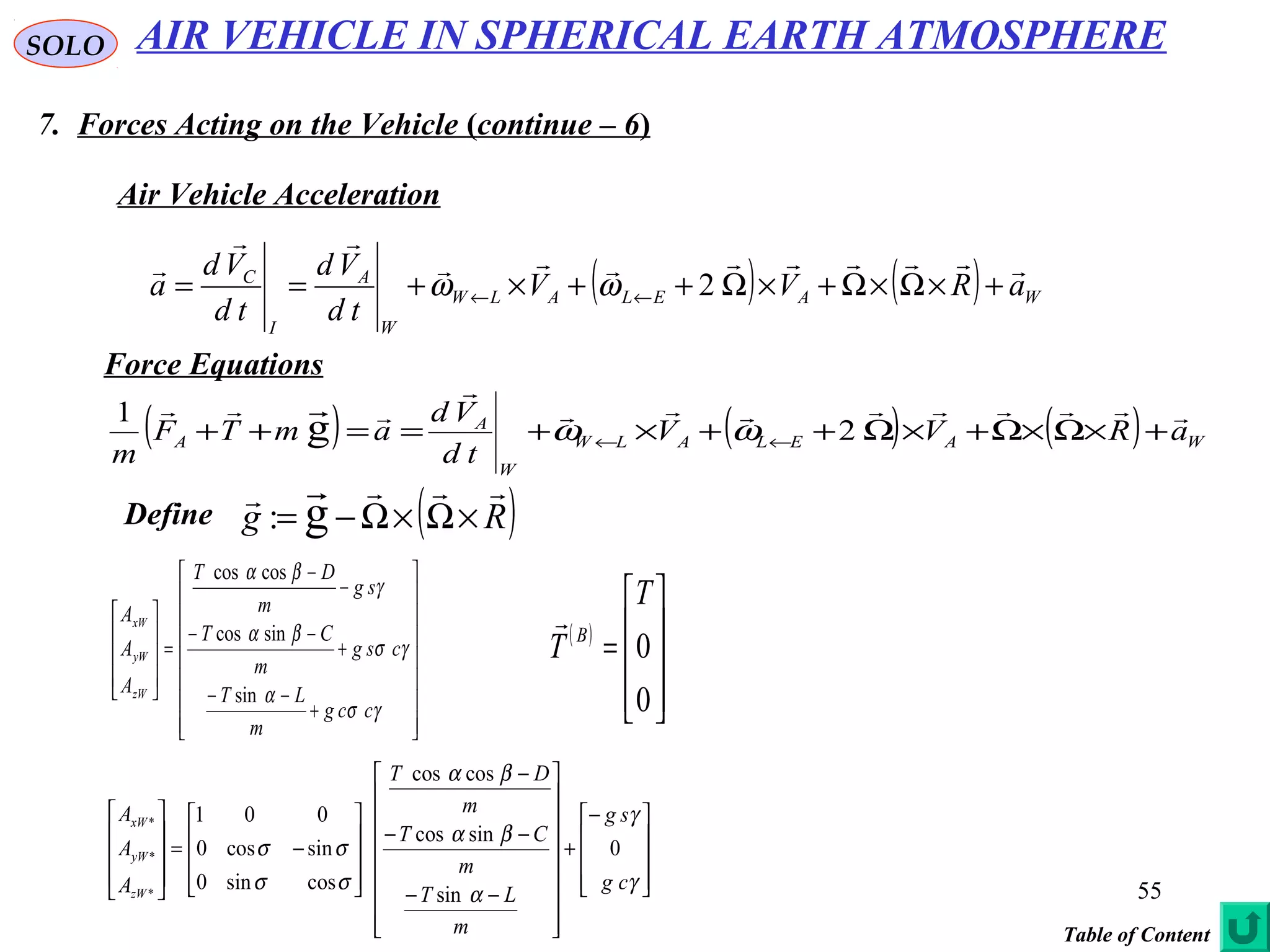 55
SOLO
7. Forces Acting on the Vehicle (continue – 6)
Force Equations
Air Vehicle Acceleration
( ) ( ) WAELALW
W
A
I
C
aRVV
td
Vd
td
Vd
a



+×Ω×Ω+×Ω++×+== ←← 2ωω
( ) ( ) ( ) WAELALW
W
A
A aRVV
td
Vd
amTF
m


 
+×Ω×Ω+×Ω++×+==++ ←← 2
1
g ωω
( )Rg
 
×Ω×Ω−= g:Define


















+
−−
+
−−
−
−
=










γσ
α
γσ
βα
γ
βα
ccg
m
LT
csg
m
CT
sg
m
DT
A
A
A
zW
yW
xW
sin
sincos
coscos









−
+


















−−
−−
−










−=










γ
γ
α
βα
βα
σσ
σσ
cg
sg
m
LT
m
CT
m
DT
A
A
A
zW
yW
xW
0
sin
sincos
coscos
cossin0
sincos0
001
*
*
*
AIR VEHICLE IN SPHERICAL EARTH ATMOSPHERE
Table of Content
( )










=
0
0
T
T B

 