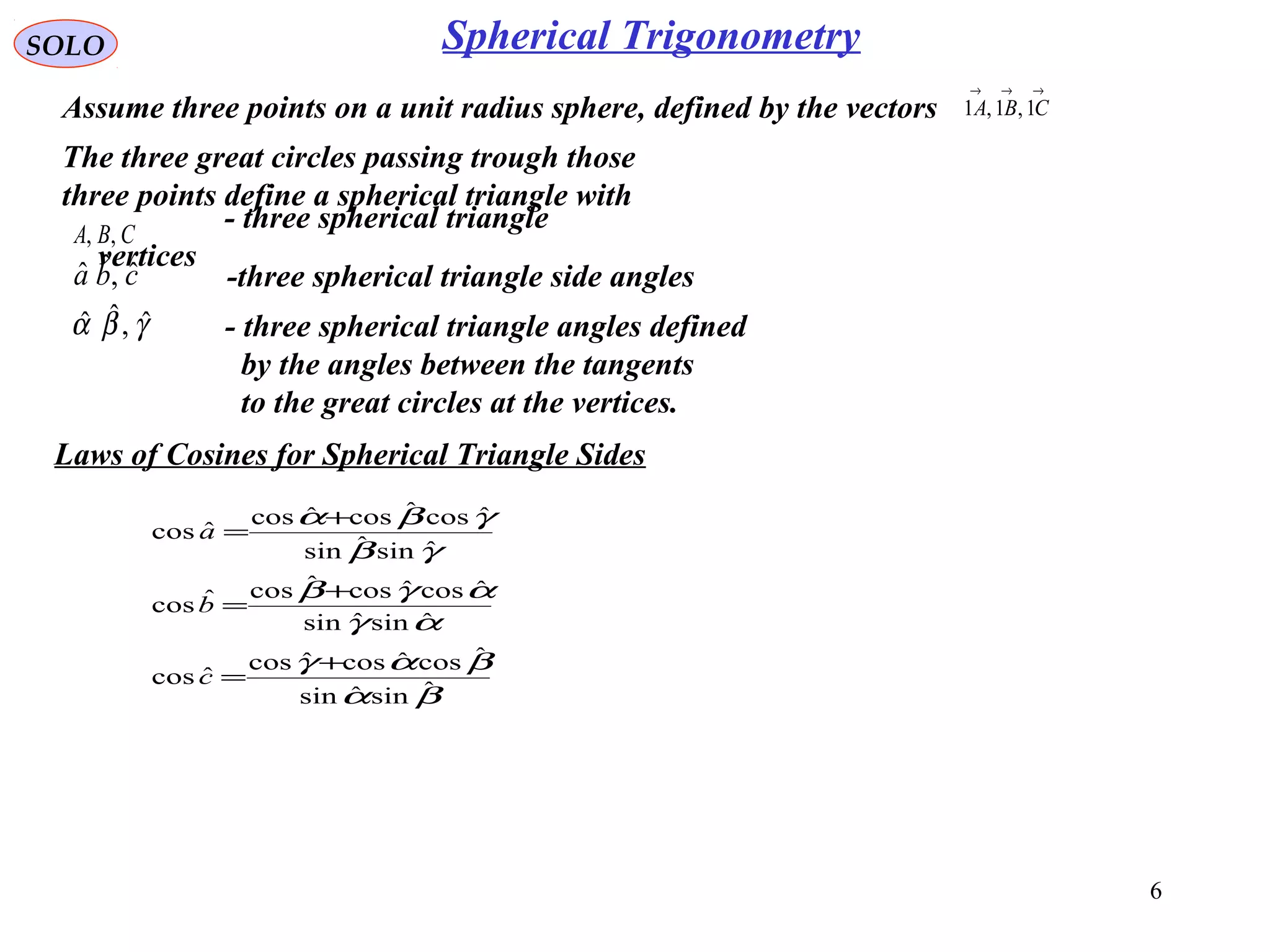 6
SOLO
Assume three points on a unit radius sphere, defined by the vectors
→→→
CBA 1,1,1
Laws of Cosines for Spherical Triangle Sides
The three great circles passing trough those
three points define a spherical triangle with
CBA ,,
- three spherical triangle
vertices
cba ˆ,ˆˆ -three spherical triangle side angles
γβα ˆ,ˆˆ - three spherical triangle angles defined
by the angles between the tangents
to the great circles at the vertices.
βα
βαγ
αγ
αγβ
γβ
γβα
ˆsinˆsin
ˆcosˆcosˆcos
ˆcos
ˆsinˆsin
ˆcosˆcosˆcosˆcos
ˆsinˆsin
ˆcosˆcosˆcos
ˆcos
+
=
+
=
+
=
c
b
a
Spherical Trigonometry
 