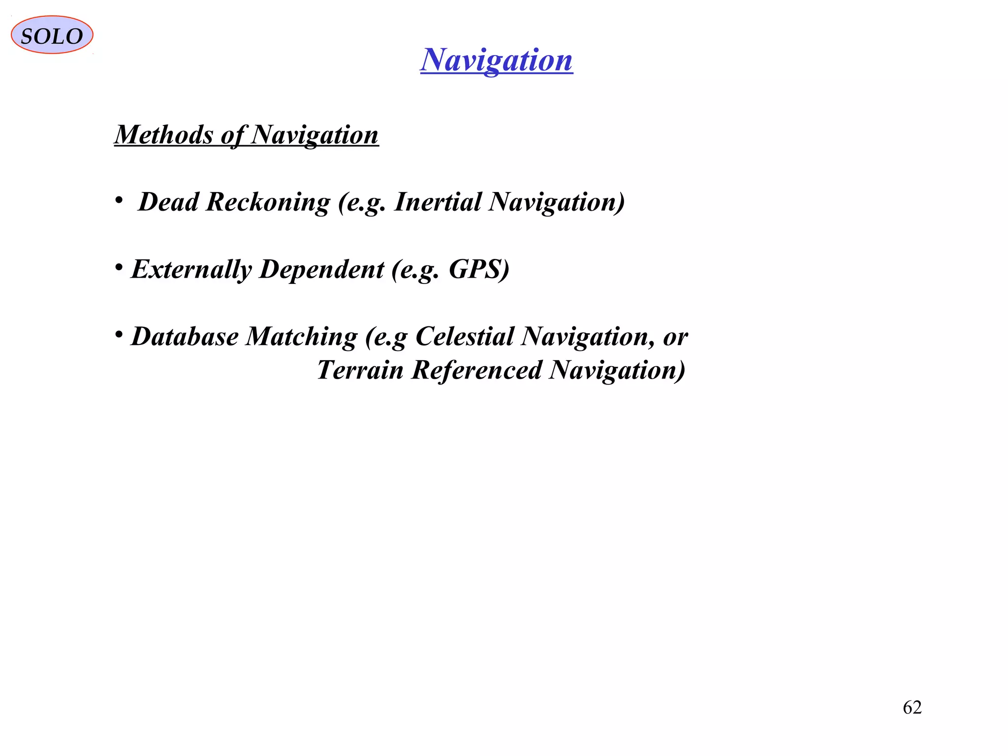 SOLO
62
Navigation
Methods of Navigation
• Dead Reckoning (e.g. Inertial Navigation(
• Externally Dependent (e.g. GPS(
• Database Matching (e.g Celestial Navigation, or
Terrain Referenced Navigation(
 