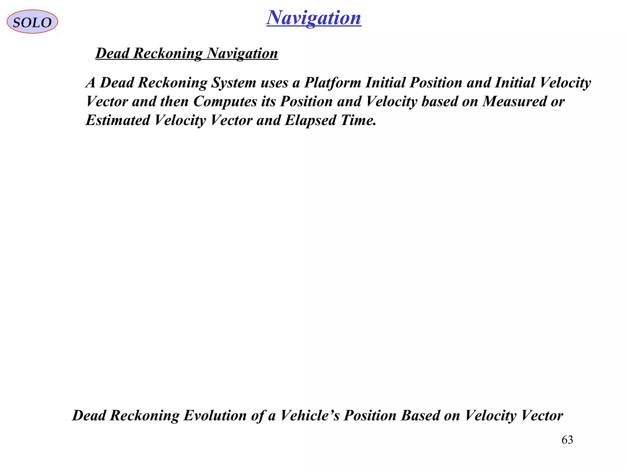 SOLO
63
Navigation
Dead Reckoning Navigation
A Dead Reckoning System uses a Platform Initial Position and Initial Velocity
Vector and then Computes its Position and Velocity based on Measured or
Estimated Velocity Vector and Elapsed Time.
Dead Reckoning Evolution of a Vehicle’s Position Based on Velocity Vector
 