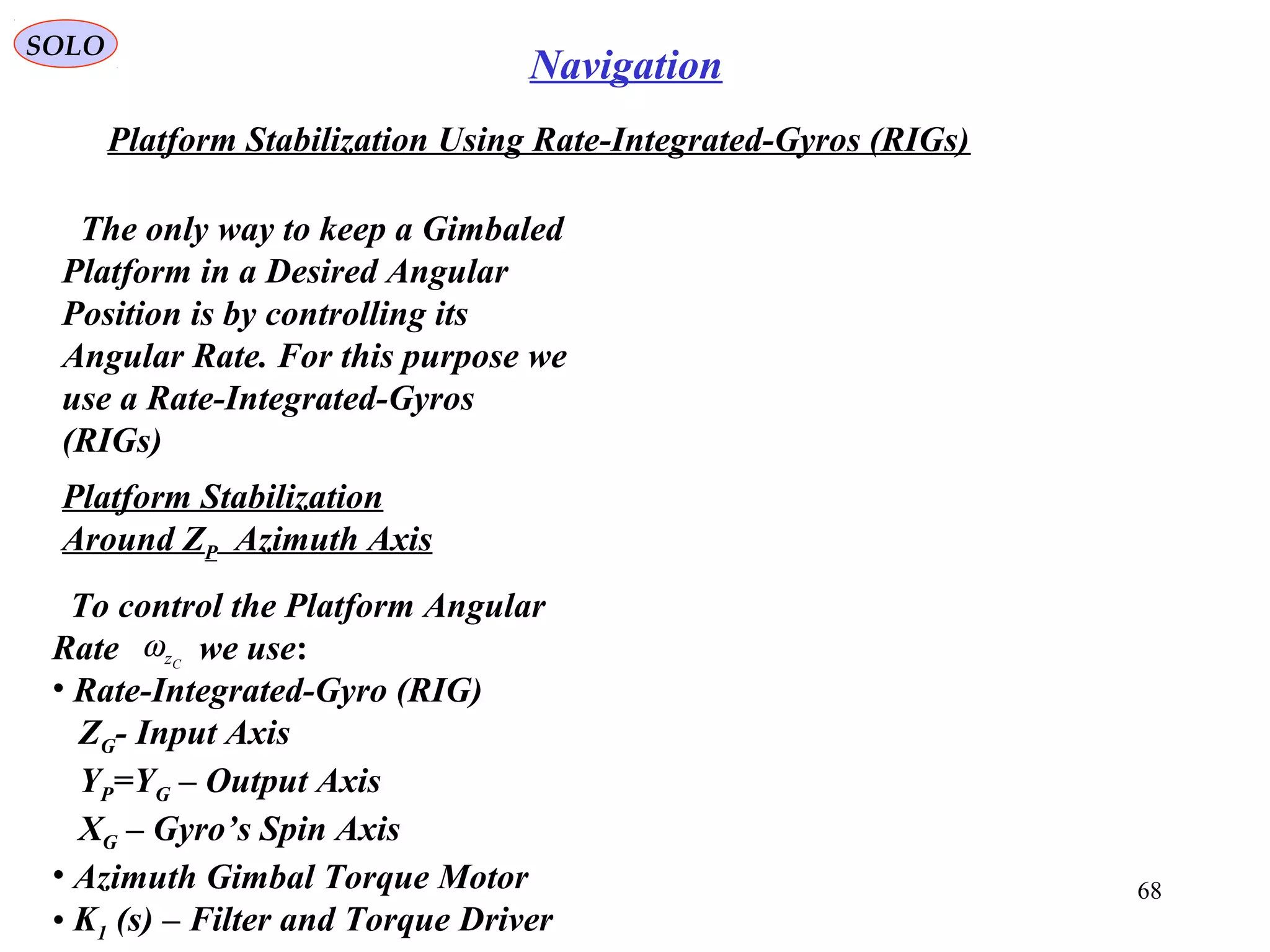 SOLO
68
Navigation
Platform Stabilization Using Rate-Integrated-Gyros (RIGs(
The only way to keep a Gimbaled
Platform in a Desired Angular
Position is by controlling its
Angular Rate. For this purpose we
use a Rate-Integrated-Gyros
(RIGs(
Platform Stabilization
Around ZP Azimuth Axis
To control the Platform Angular
Rate we use:
• Rate-Integrated-Gyro (RIG(
ZG- Input Axis
YP=YG – Output Axis
XG – Gyro’s Spin Axis
• Azimuth Gimbal Torque Motor
• K1 (s( – Filter and Torque Driver
Czω
 