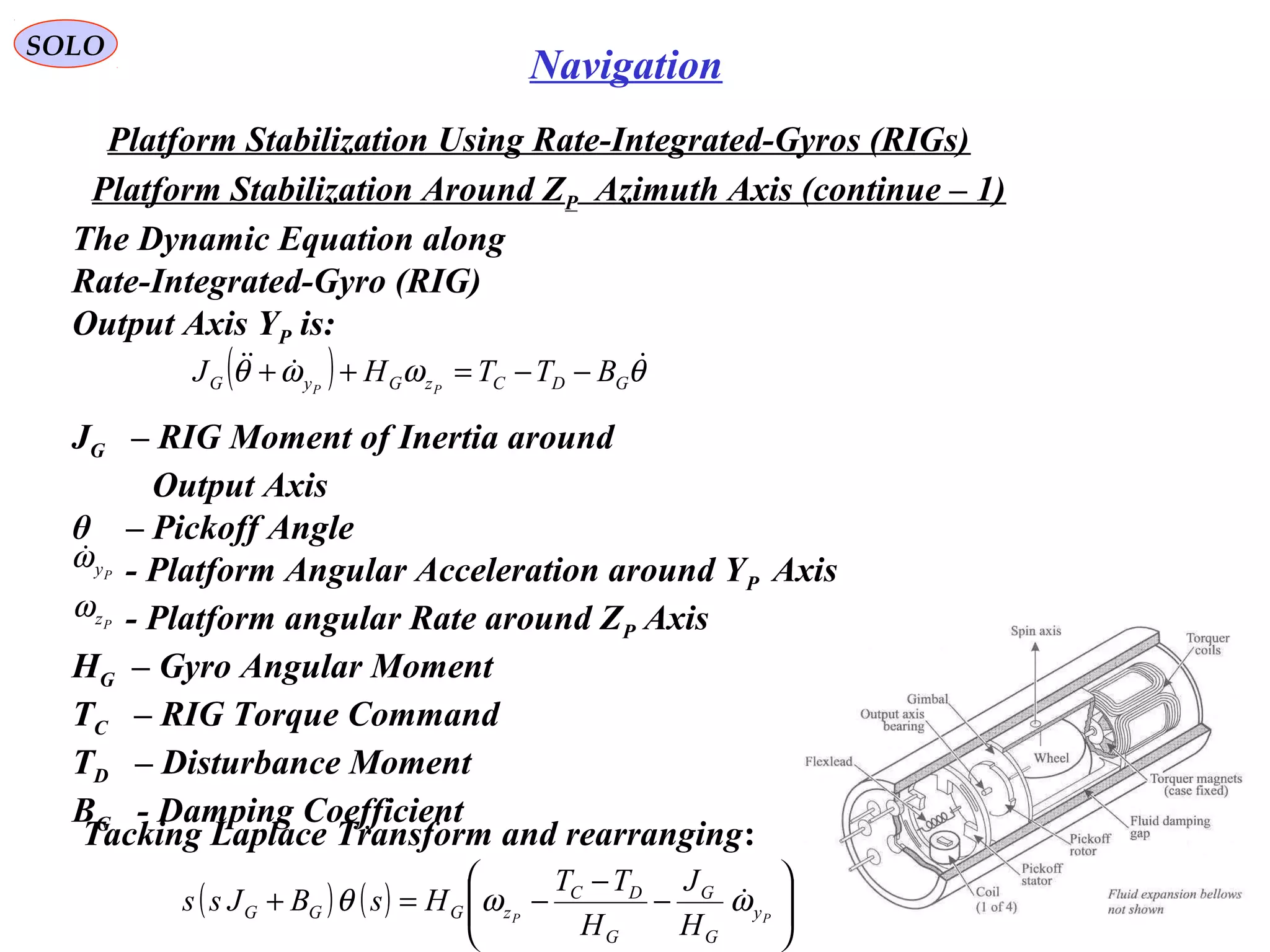 SOLO
69
Navigation
Platform Stabilization Using Rate-Integrated-Gyros (RIGs(
The Dynamic Equation along
Rate-Integrated-Gyro (RIG(
Output Axis YP is:
Platform Stabilization Around ZP Azimuth Axis (continue – 1(
( ) θωωθ 
GDCzGyG BTTHJ PP
−−=++
( ) ( ) 





−
−
−=+ PP y
G
G
G
DC
zGGG
H
J
H
TT
HsBJss ωωθ 
JG – RIG Moment of Inertia around
Output Axis
θ – Pickoff Angle
- Platform Angular Acceleration around YP Axis
- Platform angular Rate around ZP Axis
HG – Gyro Angular Moment
TC – RIG Torque Command
TD – Disturbance Moment
BG - Damping Coefficient
Pyω
Pzω
Tacking Laplace Transform and rearranging:
 