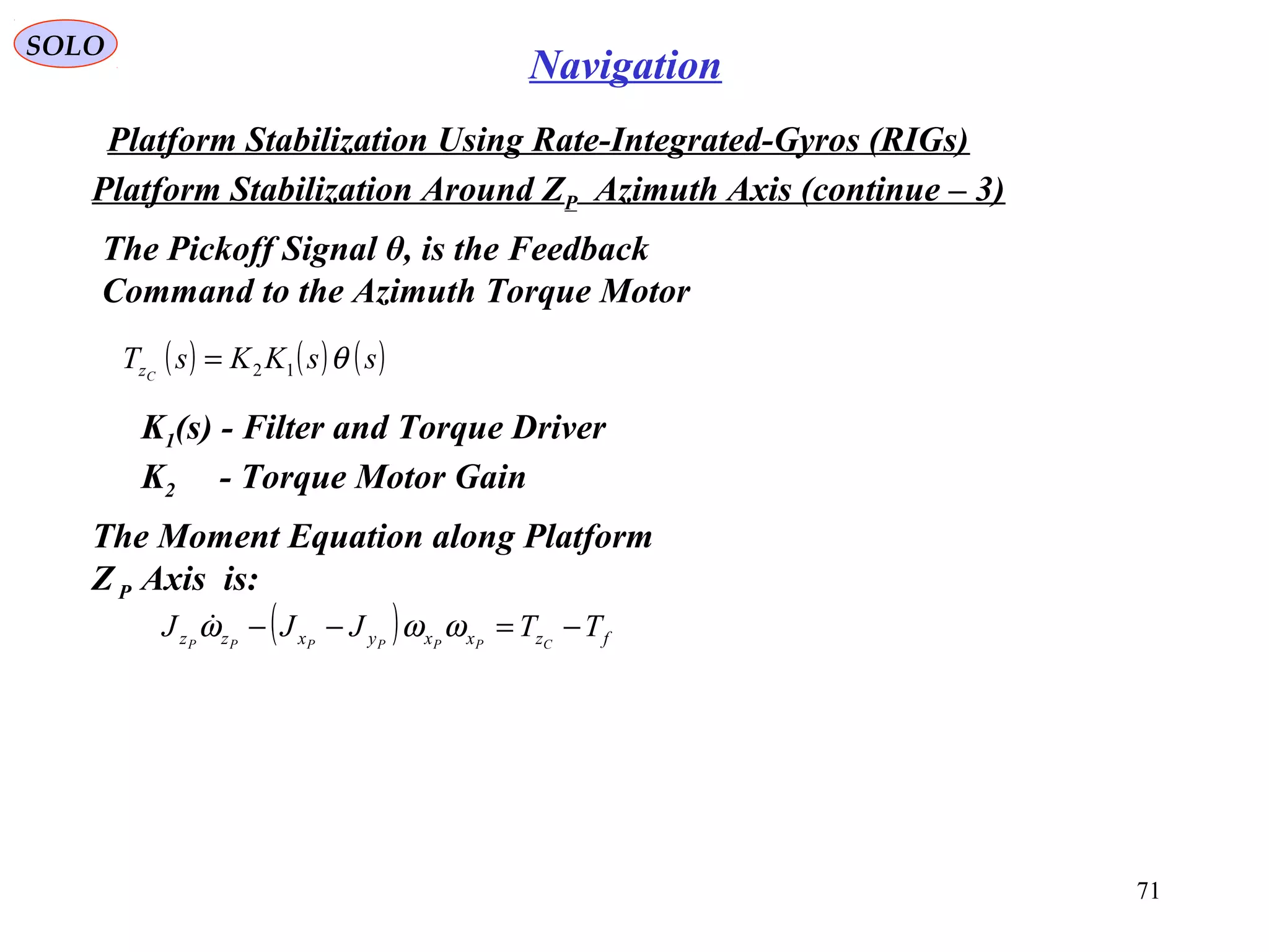 SOLO
71
Navigation
Platform Stabilization Using Rate-Integrated-Gyros (RIGs(
Platform Stabilization Around ZP Azimuth Axis (continue – 3(
The Pickoff Signal θ, is the Feedback
Command to the Azimuth Torque Motor
( ) ( ) ( )ssKKsT Cz θ12=
K1(s( - Filter and Torque Driver
( ) fzxxyxzz TTJJJ CPPPPPP
−=−− ωωω
K2 - Torque Motor Gain
The Moment Equation along Platform
ZP Axis is:
 