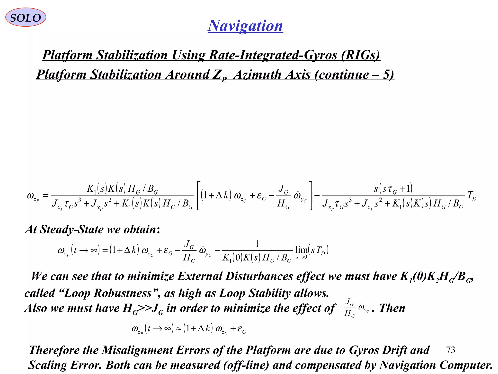 SOLO
73
Navigation
Platform Stabilization Using Rate-Integrated-Gyros (RIGs(
Platform Stabilization Around ZP Azimuth Axis (continue – 5(
( ) ( )
( ) ( )
( ) ( )
( ) ( ) D
GGxGx
G
y
G
G
Gz
GGxGx
GG
z T
BHsKsKsJsJ
ss
H
J
k
BHsKsKsJsJ
BHsKsK
PP
CC
PP
P
/
1
1
/
/
1
23
1
23
1
++
+
−





−+∆+
++
=
τ
τ
ωεω
τ
ω 
At Steady-State we obtain:
( ) ( )
( ) ( )
( )D
s
GG
y
G
G
Gzz Ts
BHsKKH
J
kt CCP 0
1
lim
/0
1
1
→
−−+∆+=∞→ ωεωω 
We can see that to minimize External Disturbances effect we must have K1(0(K2HG/BG,
called “Loop Robustness”, as high as Loop Stability allows.
Also we must have HG>>JG in order to minimize the effect of . ThenCy
G
G
H
J
ω
( ) ( ) Gzz CP
kt εωω +∆+≈∞→ 1
Therefore the Misalignment Errors of the Platform are due to Gyros Drift and
Scaling Error. Both can be measured (off-line( and compensated by Navigation Computer.
 