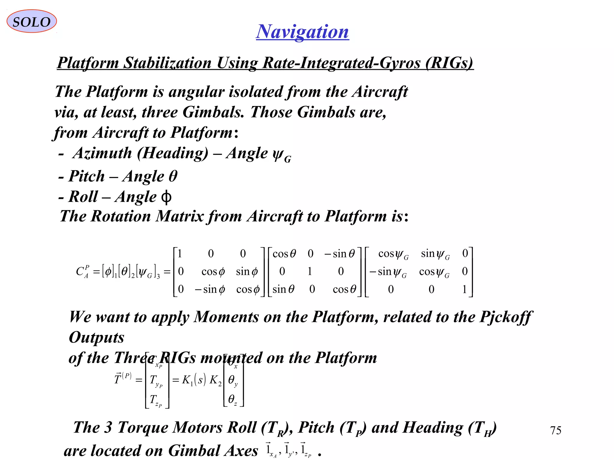 SOLO
75
Navigation
Platform Stabilization Using Rate-Integrated-Gyros (RIGs(
The Platform is angular isolated from the Aircraft
via, at least, three Gimbals. Those Gimbals are,
from Aircraft to Platform:
- Azimuth (Heading( – Angle ψG
- Pitch – Angle θ
- Roll – Angle ϕ
The Rotation Matrix from Aircraft to Platform is:
[ ] [ ] [ ]










−









 −










−
==
100
0cossin
0sincos
cos0sin
010
sin0cos
cossin0
sincos0
001
321 GG
GG
G
P
AC ψψ
ψψ
θθ
θθ
φφ
φφψθφ
We want to apply Moments on the Platform, related to the Pjckoff
Outputs
of the Three RIGs mounted on the Platform
( )
( )










=










=
z
y
x
z
y
x
P
KsK
T
T
T
T
P
P
P
θ
θ
θ
21

The 3 Torque Motors Roll (TR(, Pitch (TP( and Heading (TH(
are located on Gimbal Axes .PA zyx 1,1,1 '

 