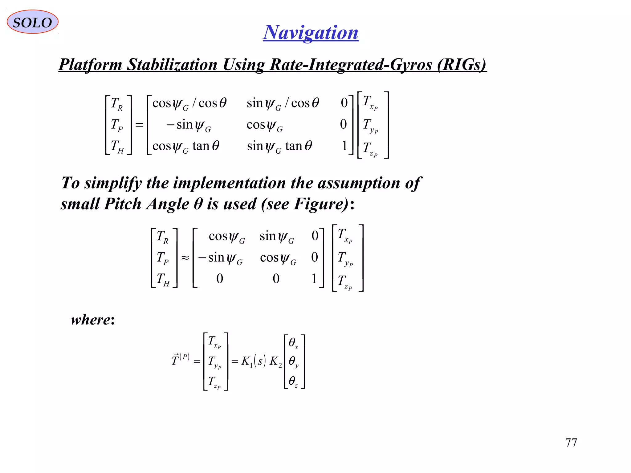 SOLO
77
Navigation
Platform Stabilization Using Rate-Integrated-Gyros (RIGs(
To simplify the implementation the assumption of
small Pitch Angle θ is used (see Figure(:




















−=










P
P
P
z
y
x
GG
GG
GG
H
P
R
T
T
T
T
T
T
1tansintancos
0cossin
0cos/sincos/cos
θψθψ
ψψ
θψθψ




















−≈










P
P
P
z
y
x
GG
GG
H
P
R
T
T
T
T
T
T
100
0cossin
0sincos
ψψ
ψψ
( )
( )










=










=
z
y
x
z
y
x
P
KsK
T
T
T
T
P
P
P
θ
θ
θ
21

where:
 