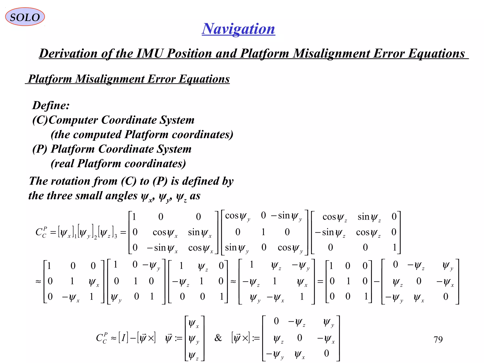 SOLO
79
Navigation
Derivation of the IMU Position and Platform Misalignment Error Equations
Platform Misalignment Error Equations
Define:
(C(Computer Coordinate System
(the computed Platform coordinates(
(P( Platform Coordinate System
(real Platform coordinates(
The rotation from (C( to (P( is defined by
the three small angles ψx, ψy, ψz as
[ ] [ ] [ ]










−









 −










−
==
100
0cossin
0sincos
cos0sin
010
sin0cos
cossin0
sincos0
001
321 zz
zz
yy
yy
xx
xxzyx
P
CC ψψ
ψψ
ψψ
ψψ
ψψ
ψψψψψ










−
−
−
−










=










−
−
−
≈










−









 −










−
≈
0
0
0
100
010
001
1
1
1
100
01
01
10
010
01
10
10
001
xy
xz
yz
xy
xz
yz
z
z
y
y
x
x
ψψ
ψψ
ψψ
ψψ
ψψ
ψψ
ψ
ψ
ψ
ψ
ψ
ψ
[ ] [ ] [ ]










−
−
−
=×










=×−≈
0
0
0
:&:
xy
xz
yz
z
y
x
P
C IC
ψψ
ψψ
ψψ
ψ
ψ
ψ
ψ
ψψ

 