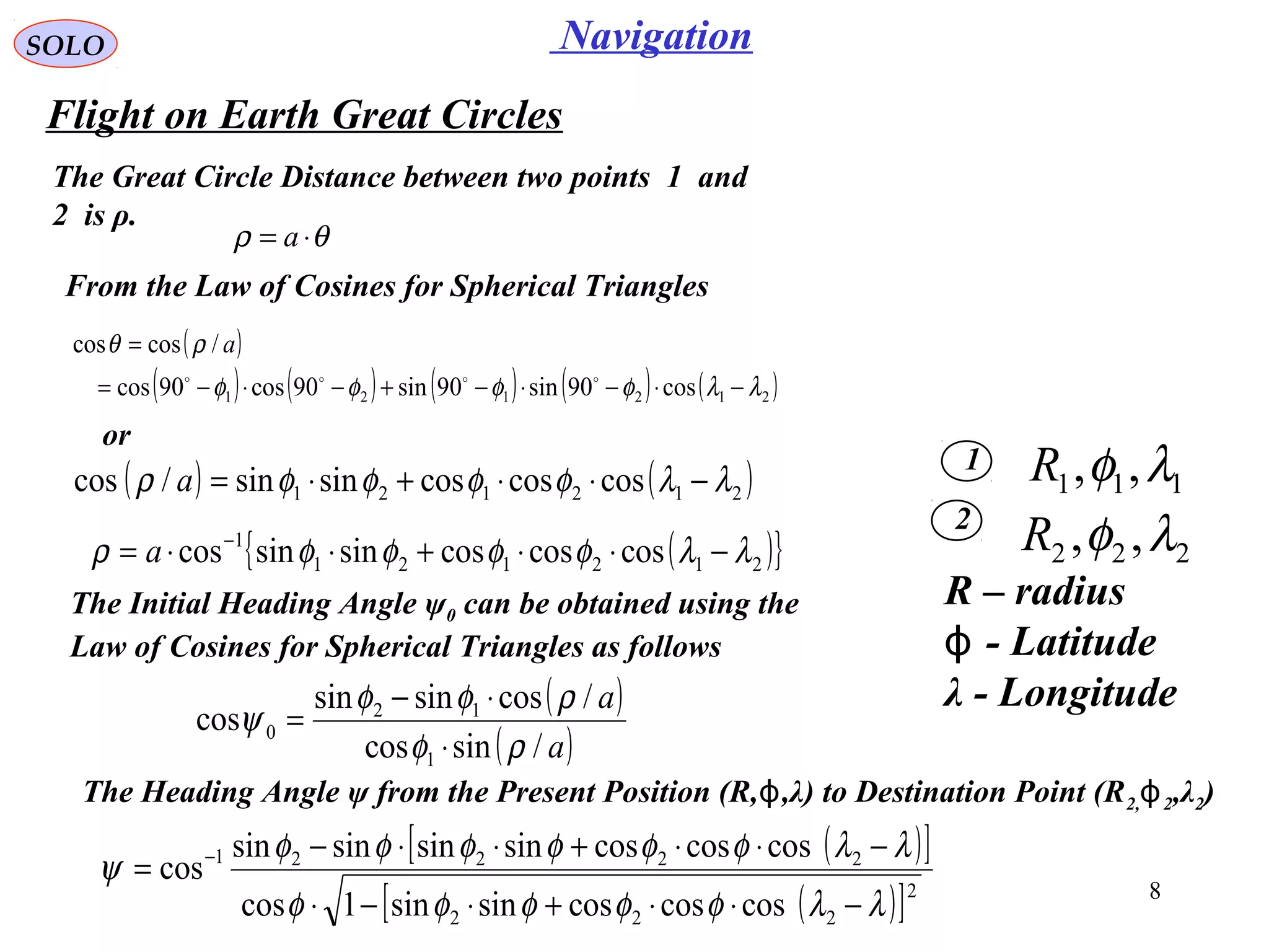 8
NavigationSOLO
Flight on Earth Great Circles
1
2
111 ,, λφR
222 ,, λφR
The Great Circle Distance between two points 1 and
2 is ρ.
θρ ⋅= a
R – radius
- Latitudeϕ
λ - Longitude
( )
( ) ( ) ( ) ( ) ( )212121 cos90sin90sin90cos90cos
/coscos
λλφφφφ
ρθ
−⋅−⋅−+−⋅−=
=

a
From the Law of Cosines for Spherical Triangles
or
( ) ( )212121 coscoscossinsin/cos λλφφφφρ −⋅⋅+⋅=a
( ){ }212121
1
coscoscossinsincos λλφφφφρ −⋅⋅+⋅⋅= −
a
The Initial Heading Angle ψ0 can be obtained using the
Law of Cosines for Spherical Triangles as follows
( )
( )a
a
/sincos
/cossinsin
cos
1
12
0
ρφ
ρφφ
ψ
⋅
⋅−
=
( )[ ]
( )[ ]2
222
22221
coscoscossinsin1cos
coscoscossinsinsinsin
cos
λλφφφφφ
λλφφφφφφ
ψ
−⋅⋅+⋅−⋅
−⋅⋅+⋅⋅−
= −
The Heading Angle ψ from the Present Position (R, ,λ) to Destination Point (Rϕ 2,ϕ2,λ2)
 