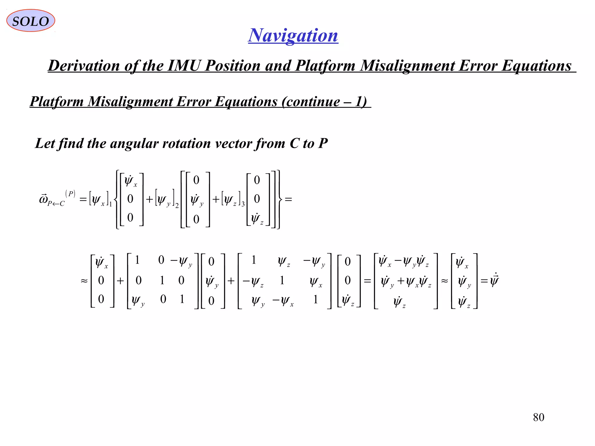 SOLO
80
Navigation
Derivation of the IMU Position and Platform Misalignment Error Equations
Platform Misalignment Error Equations (continue – 1(
Let find the angular rotation vector from C to P
( )
[ ] [ ] [ ] =






























+










+










=←
z
zyy
x
x
P
CP
ψ
ψψψ
ψ
ψω




0
0
0
0
0
0 321
ψ
ψ
ψ
ψ
ψ
ψψψ
ψψψ
ψψψ
ψψ
ψψ
ψ
ψ
ψψ










=










≈










+
−
=




















−
−
−
+



















 −
+










≈
z
y
x
z
zxy
zyx
zxy
xz
yz
y
y
yx
0
0
1
1
1
0
0
10
010
01
0
0
 
