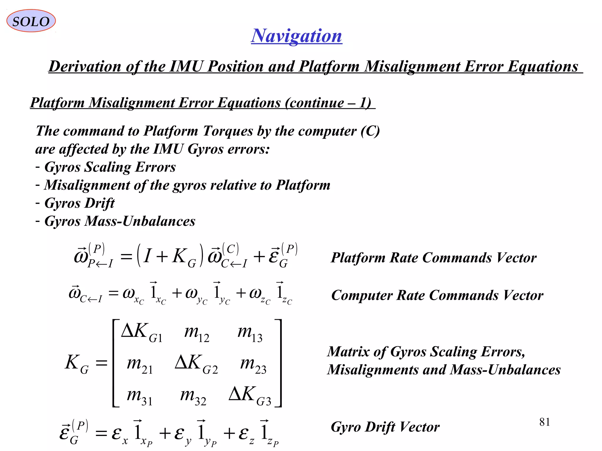 SOLO
81
Navigation
Derivation of the IMU Position and Platform Misalignment Error Equations
Platform Misalignment Error Equations (continue – 1(
The command to Platform Torques by the computer (C(
are affected by the IMU Gyros errors:
- Gyros Scaling Errors
- Misalignment of the gyros relative to Platform
- Gyros Drift
- Gyros Mass-Unbalances
( )
( ) ( ) ( )P
G
C
ICG
P
IP KI εωω

++= ←← Platform Rate Commands Vector










∆
∆
∆
=
33231
23221
13121
G
G
G
G
Kmm
mKm
mmK
K
Matrix of Gyros Scaling Errors,
Misalignments and Mass-Unbalances
( )
PPP zzyyxx
P
G 111

εεεε ++= Gyro Drift Vector
Computer Rate Commands VectorCCCCCC zzyyxxIC 111

ωωωω ++=←
 