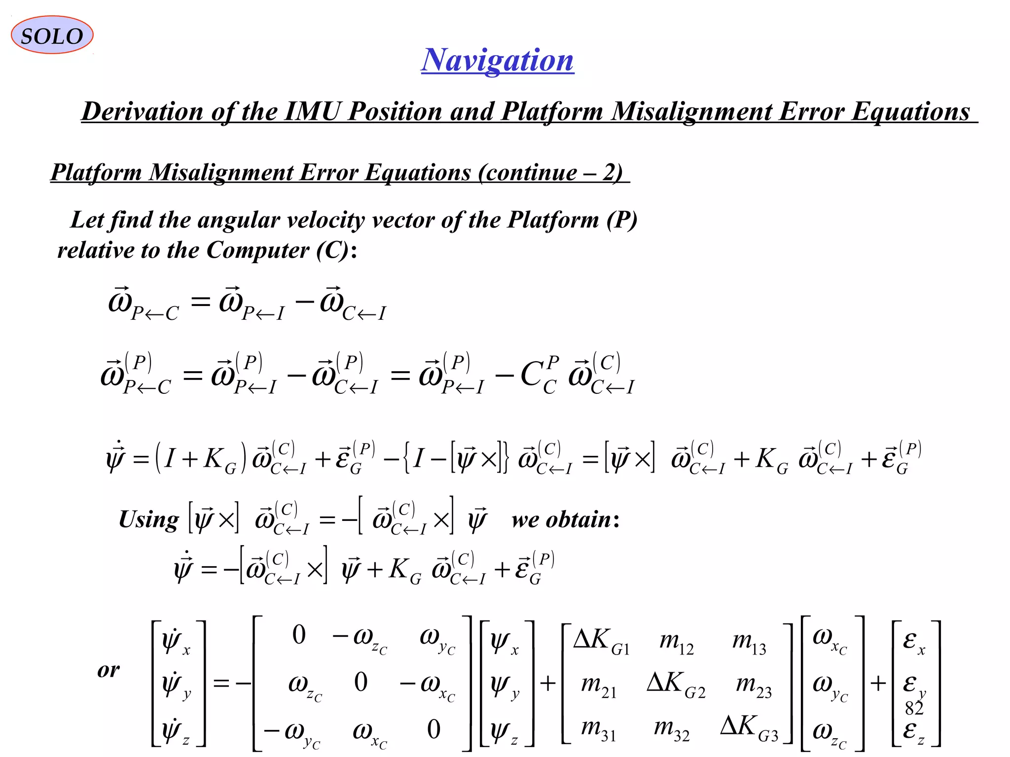 SOLO
82
Navigation
Derivation of the IMU Position and Platform Misalignment Error Equations
Platform Misalignment Error Equations (continue – 2(
Let find the angular velocity vector of the Platform (P(
relative to the Computer (C(:
ICIPCP ←←← −= ωωω

( ) ( ) ( ) ( ) ( )C
IC
P
C
P
IP
P
IC
P
IP
P
CP C ←←←←← −=−= ωωωωω

( ) ( ) ( )
[ ]{ } ( )
[ ] ( ) ( ) ( )P
G
C
ICG
C
IC
C
IC
P
G
C
ICG KIKI εωωψωψεωψ

++×=×−−++= ←←←←
Using we obtain:[ ] ( ) ( )
[ ] ψωωψ

×−=× ←←
C
IC
C
IC
( )
[ ] ( ) ( )P
G
C
ICG
C
IC K εωψωψ

++×−= ←←
or










+




















∆
∆
∆
+




















−
−
−
−=










z
y
x
z
y
x
G
G
G
z
y
x
xy
xz
yz
z
y
x
C
C
C
CC
CC
CC
Kmm
mKm
mmK
ε
ε
ε
ω
ω
ω
ψ
ψ
ψ
ωω
ωω
ωω
ψ
ψ
ψ
33231
23221
13121
0
0
0



 