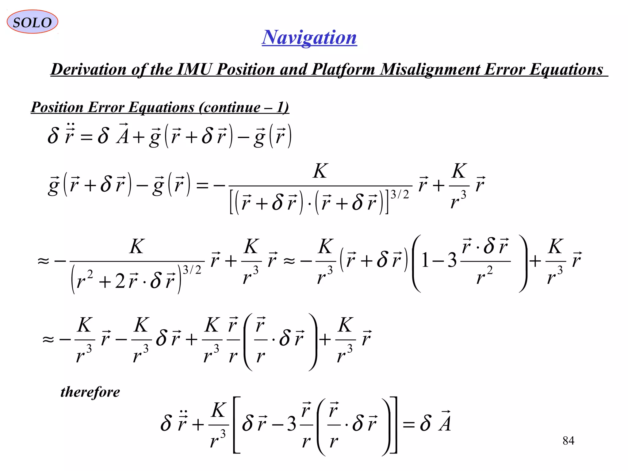 SOLO
84
Navigation
Derivation of the IMU Position and Platform Misalignment Error Equations
Position Error Equations (continue – 1(
( ) ( )rgrrgAr


−++= δδδ
( ) ( )
( ) ( )[ ]
r
r
K
r
rrrr
K
rgrrg



32/3
+
+⋅+
−=−+
δδ
δ
( )
( ) r
r
K
r
rr
rr
r
K
r
r
K
r
rrr
K 


 32332/32
31
2
+




 ⋅
−+−≈+
⋅+
−≈
δ
δ
δ
r
r
K
r
r
r
r
r
r
K
r
r
K
r
r
K 


3333
+





⋅+−−≈ δδ
therefore
Ar
r
r
r
r
r
r
K
r



δδδδ =











⋅−+ 33
 