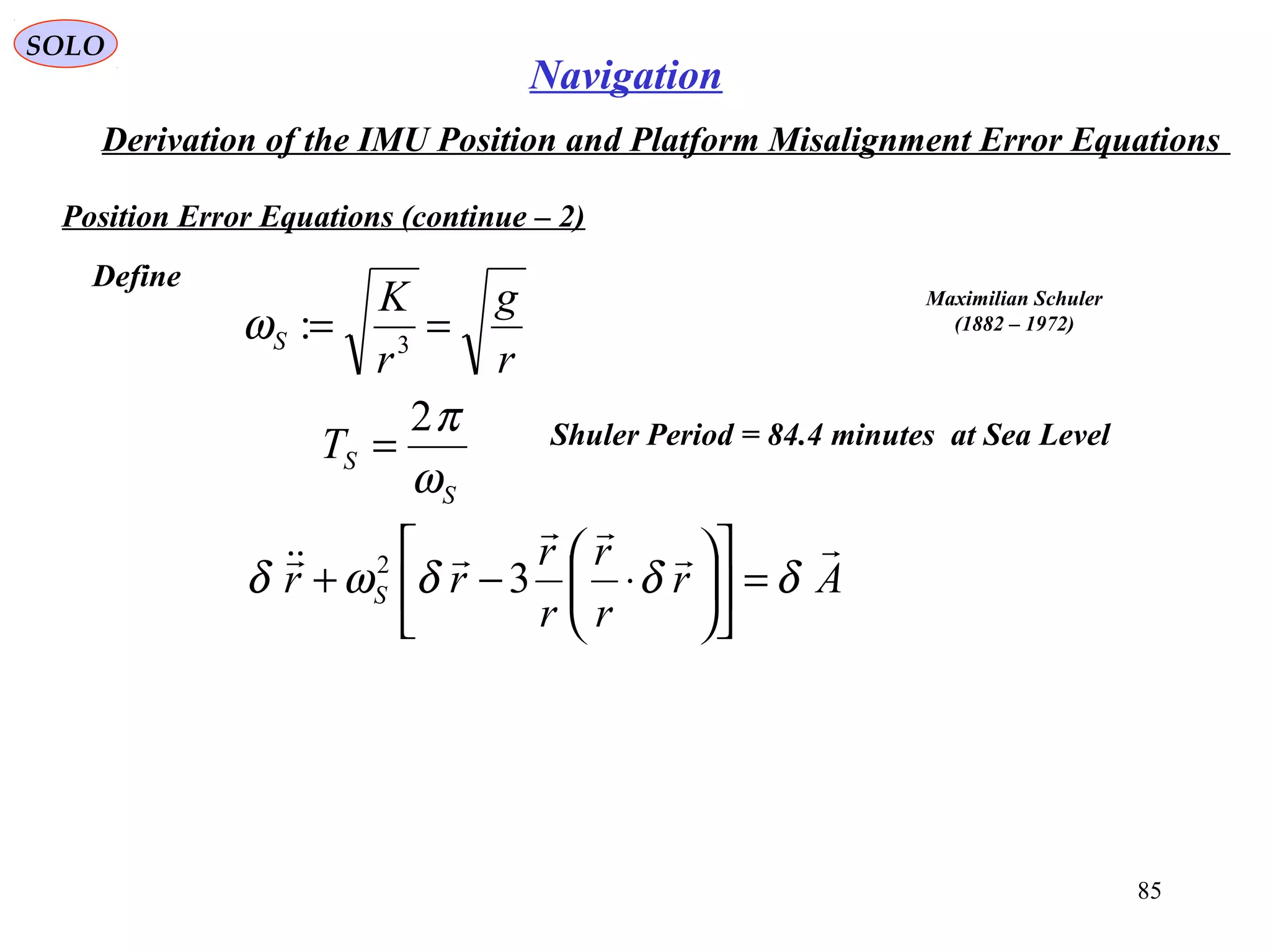 SOLO
85
Navigation
Derivation of the IMU Position and Platform Misalignment Error Equations
Position Error Equations (continue – 2(
Define
r
g
r
K
S == 3
:ω
Maximilian Schuler
(1882 – 1972(
S
ST
ω
π2
= Shuler Period = 84.4 minutes at Sea Level
Ar
r
r
r
r
rr S



δδδωδ =











⋅−+ 32
 