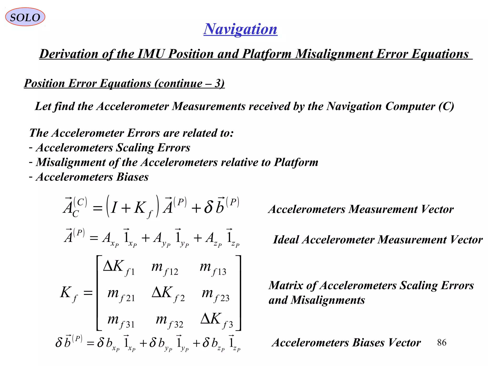 SOLO
86
Navigation
Derivation of the IMU Position and Platform Misalignment Error Equations
Position Error Equations (continue – 3(
Let find the Accelerometer Measurements received by the Navigation Computer (C(
The Accelerometer Errors are related to:
- Accelerometers Scaling Errors
- Misalignment of the Accelerometers relative to Platform
- Accelerometers Biases
( )
( ) ( ) ( )PP
f
C
C bAKIA

δ++= Accelerometers Measurement Vector










∆
∆
∆
=
33231
23221
13121
fff
fff
fff
f
Kmm
mKm
mmK
K Matrix of Accelerometers Scaling Errors
and Misalignments
Ideal Accelerometer Measurement Vector
( )
PPPPPP zzyyxx
P
AAAA 111

++=
( )
PPPPPP zzyyxx
P
bbbb 111

δδδδ ++= Accelerometers Biases Vector
 