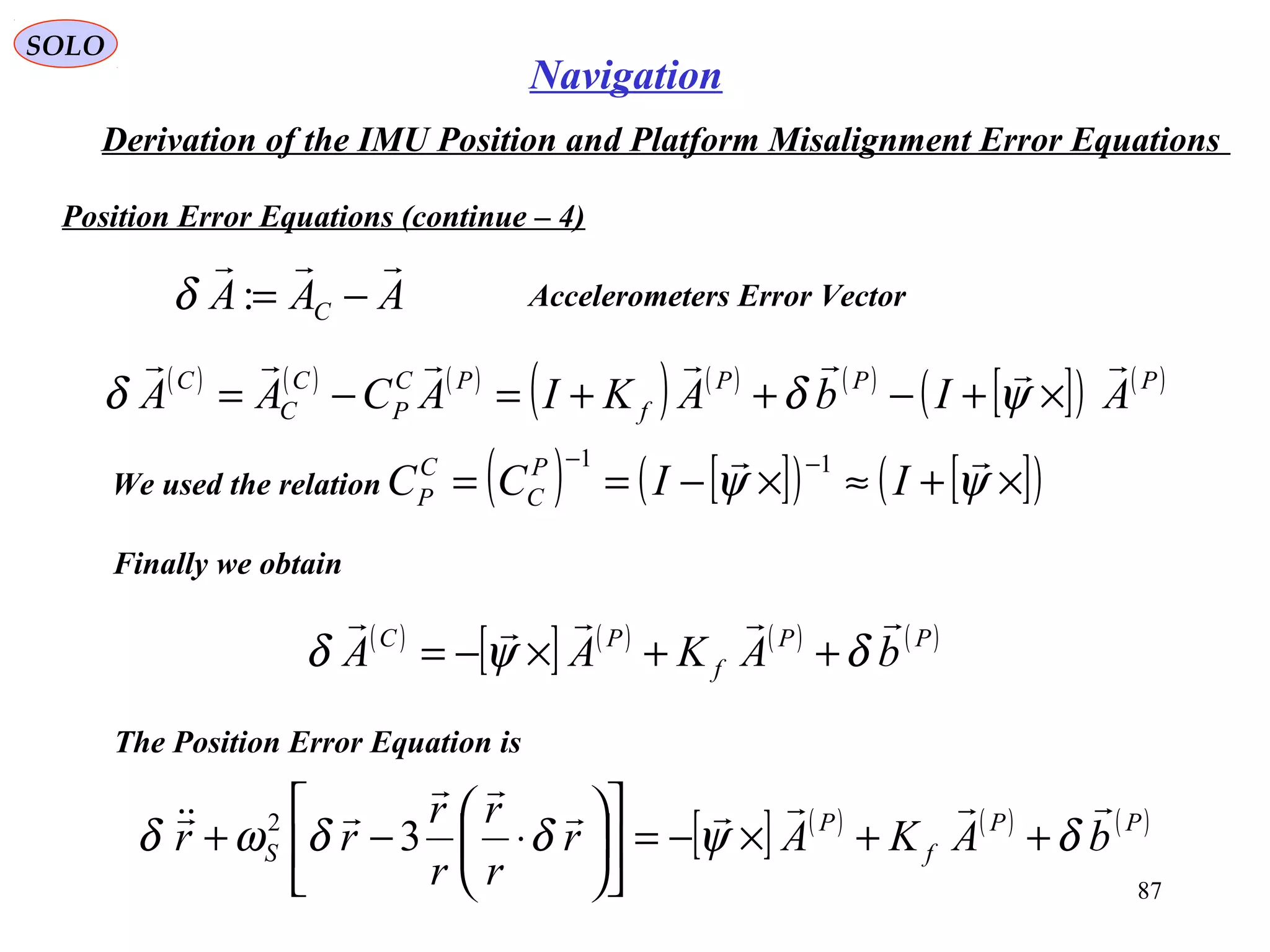 SOLO
87
Navigation
Derivation of the IMU Position and Platform Misalignment Error Equations
Position Error Equations (continue – 4(
AAA C

−=:δ Accelerometers Error Vector
( ) ( ) ( )
( ) ( ) ( )
[ ]( ) ( )PPP
f
PC
P
C
C
C
AIbAKIACAA

×+−++=−= ψδδ
We used the relation ( ) [ ]( ) [ ]( )×+≈×−==
−−
ψψ

IICC P
C
C
P
11
Finally we obtain
( )
[ ] ( ) ( ) ( )PP
f
PC
bAKAA

δψδ ++×−=
[ ] ( ) ( ) ( )PP
f
P
S bAKAr
r
r
r
r
rr



δψδδωδ ++×−=











⋅−+ 32
The Position Error Equation is
 