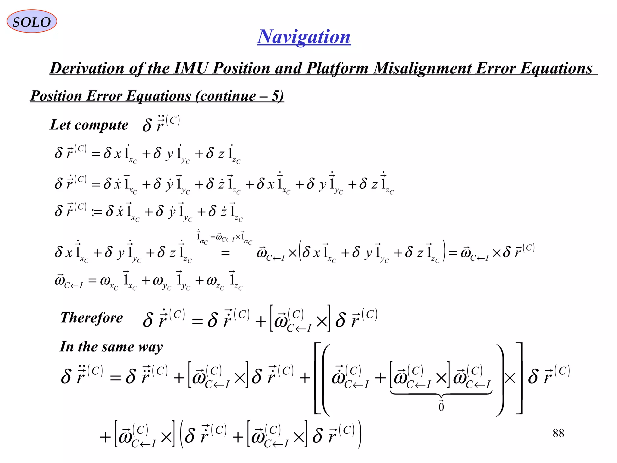 SOLO
88
Navigation
Derivation of the IMU Position and Platform Misalignment Error Equations
Position Error Equations (continue – 5(
Let compute ( )C
r
δ
( ) ( ) ( )
[ ] ( )CC
IC
CC
rrr


δωδδ ×+= ←
Therefore
( )
( )
( )
( ) ( )
CCCCCC
CCC
C
IC
C
CCC
CCC
CCCCCC
CCC
zzyyxxIC
C
ICzyxICzyx
zyx
C
zyxzyx
C
zyx
C
rzyxzyx
zyxr
zyxzyxr
zyxr
111
111111
111:
111111
111
11


















ωωωω
δωδδδωδδδ
δδδδ
δδδδδδδ
δδδδ
αα
ω
++=
×=++×=++
++=
+++++=
++=
←
←←
×= ←
In the same way
( ) ( ) ( )
[ ] ( ) ( ) ( )
[ ] ( ) ( )
( )
[ ] ( ) ( )
[ ] ( )
( )CC
IC
CC
IC
CC
IC
C
IC
C
IC
CC
IC
CC
rr
rrrr




  







δωδω
δωωωδωδδ
×+×+








×








×++×+=
←←
←←←←
0
 