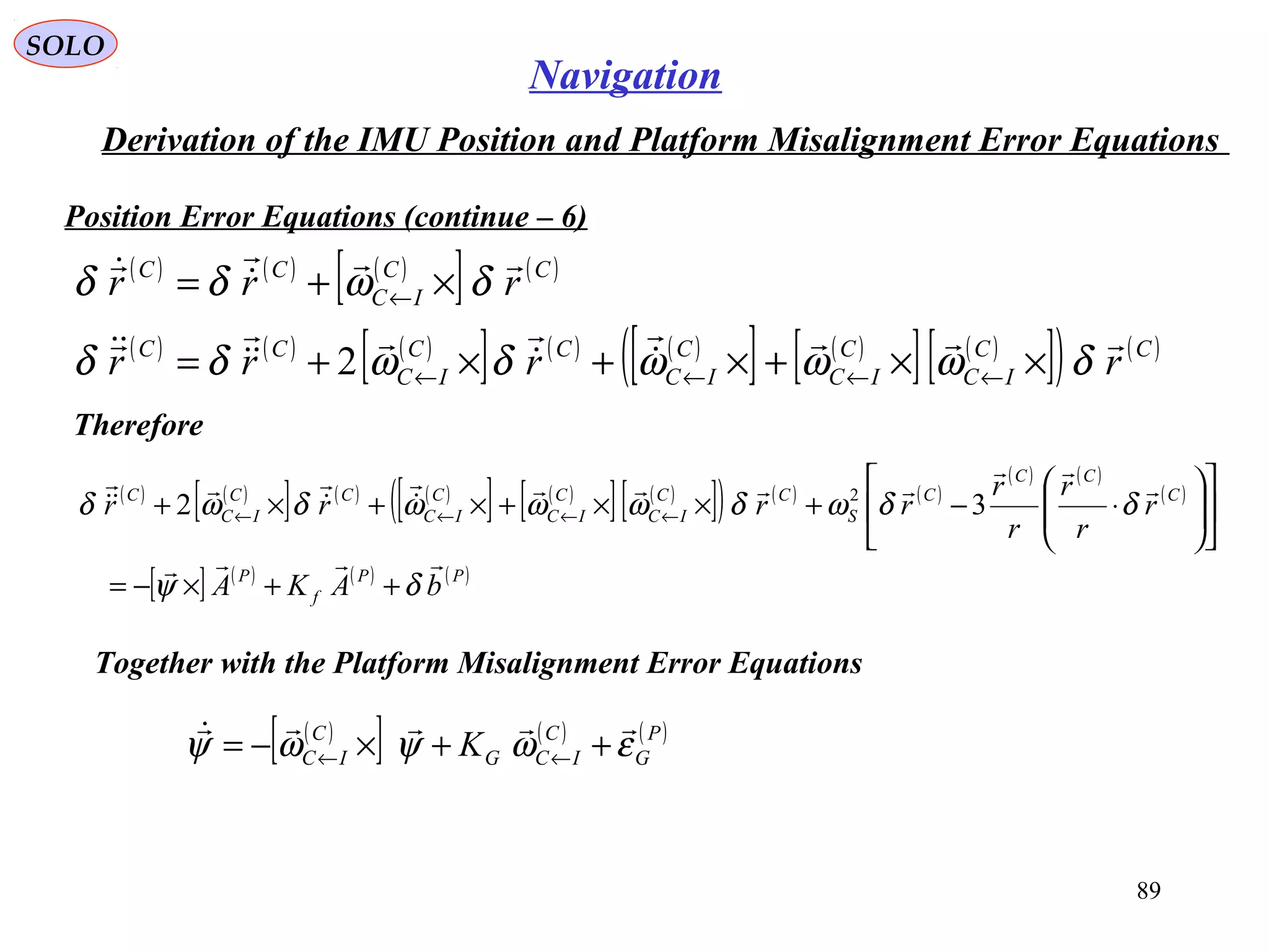 SOLO
89
Navigation
Derivation of the IMU Position and Platform Misalignment Error Equations
Position Error Equations (continue – 6(
( ) ( ) ( )
[ ] ( )CC
IC
CC
rrr


δωδδ ×+= ←
Therefore
( ) ( ) ( )
[ ] ( ) ( )
[ ] ( )
[ ] ( )
[ ]( ) ( )CC
IC
C
IC
C
IC
CC
IC
CC
rrrr






δωωωδωδδ ××+×+×+= ←←←←2
( ) ( )
[ ] ( ) ( )
[ ] ( )
[ ] ( )
[ ]( ) ( ) ( )
( ) ( )
( )
[ ] ( ) ( ) ( )PP
f
P
C
CC
C
S
CC
IC
C
IC
C
IC
CC
IC
C
bAKA
r
r
r
r
r
rrrr









δψ
δδωδωωωδωδ
++×−=












⋅−+××+×+×+ ←←←← 32 2
Together with the Platform Misalignment Error Equations
( )
[ ] ( ) ( )P
G
C
ICG
C
IC K εωψωψ

++×−= ←←
 