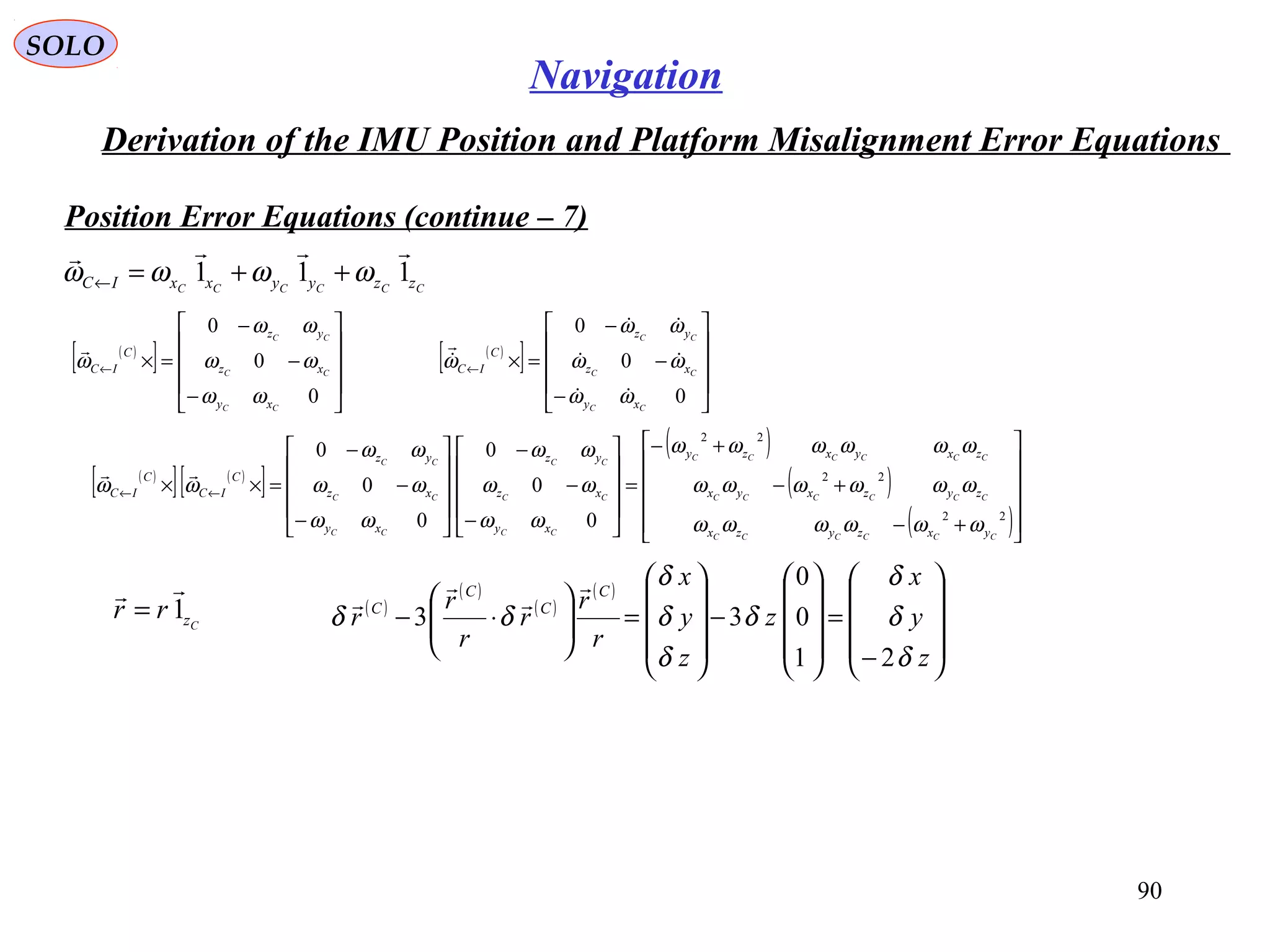 SOLO
90
Navigation
Derivation of the IMU Position and Platform Misalignment Error Equations
Position Error Equations (continue – 7(
CCCCCC zzyyxxIC 111

ωωωω ++=←
( )
[ ]










−
−
−
=×←
0
0
0
CC
CC
CC
xy
xz
yz
C
IC
ωω
ωω
ωω
ω
 ( )
[ ]










−
−
−
=×←
0
0
0
CC
CC
CC
xy
xz
yz
C
IC
ωω
ωω
ωω
ω





( )
[ ] ( )
[ ]
( )
( )
( )











+−
+−
+−
=










−
−
−










−
−
−
=×× ←←
22
22
22
0
0
0
0
0
0
CCCCCC
CCCCCC
CCCCCC
CC
CC
CC
CC
CC
CC
yxzyzx
zyzxyx
zxyxzy
xy
xz
yz
xy
xz
yz
C
IC
C
IC
ωωωωωω
ωωωωωω
ωωωωωω
ωω
ωω
ωω
ωω
ωω
ωω
ωω

Czrr 1

= ( )
( )
( )
( )










−
=










−










=





⋅−
z
y
x
z
z
y
x
r
r
r
r
r
r
C
C
C
C
δ
δ
δ
δ
δ
δ
δ
δδ
21
0
0
33




 