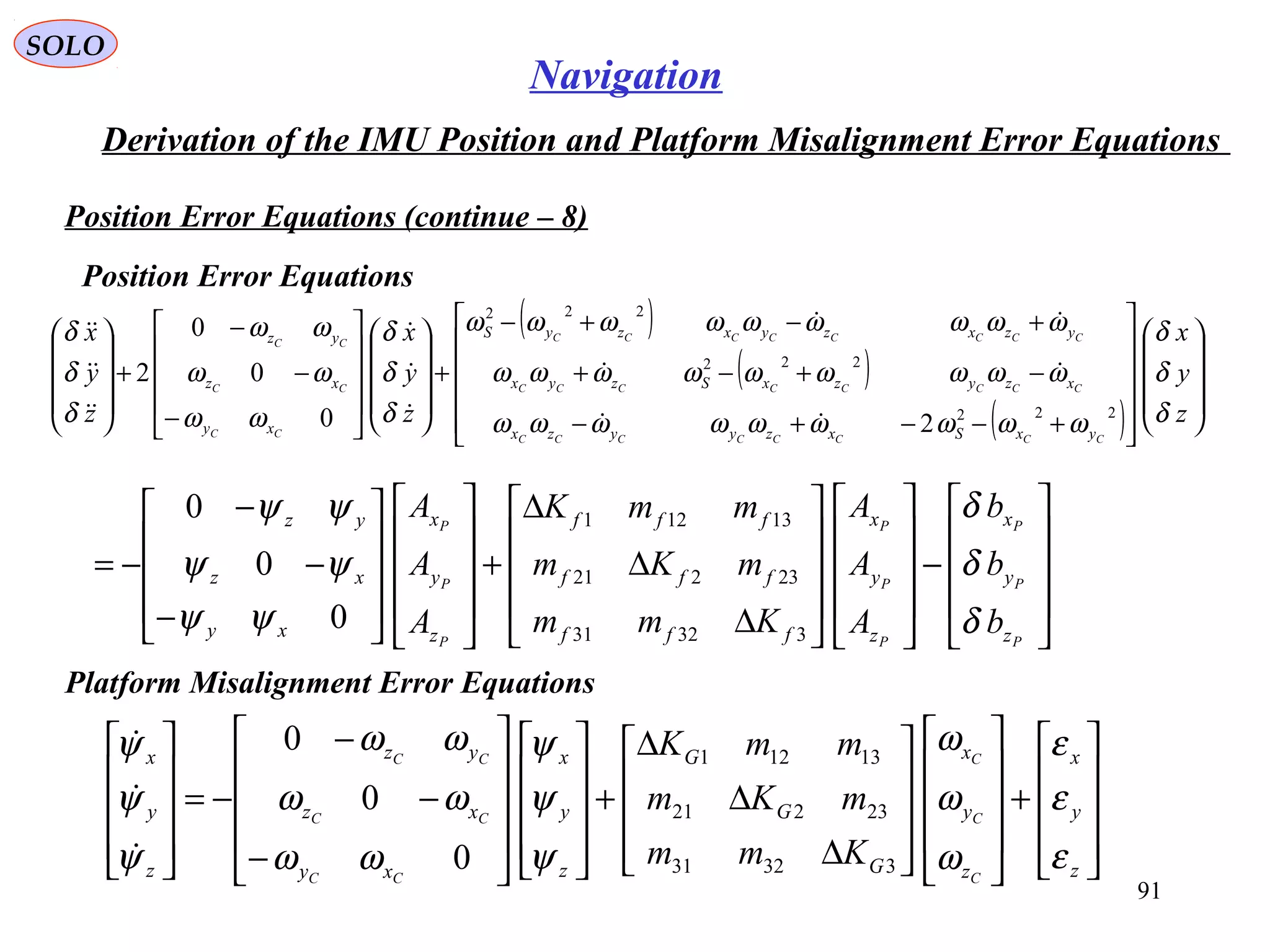 SOLO
91
Navigation
Derivation of the IMU Position and Platform Misalignment Error Equations
Position Error Equations (continue – 8)
( )
( )
( ) 





















+−−+−
−+−+
+−+−
+




















−
−
−
+










z
y
x
z
y
x
z
y
x
CCCCCCCC
CCCCCCCC
CCCCCCCC
CC
CC
CC
yxSxzyyzx
xzyzxSzyx
yzxzyxzyS
xy
xz
yz
δ
δ
δ
ωωωωωωωωω
ωωωωωωωωω
ωωωωωωωωω
δ
δ
δ
ωω
ωω
ωω
δ
δ
δ
222
222
222
20
0
0
2



















−




















∆
∆
∆
+




















−
−
−
−=
P
P
P
P
P
P
P
P
P
z
y
x
z
y
x
fff
fff
fff
z
y
x
xy
xz
yz
b
b
b
A
A
A
Kmm
mKm
mmK
A
A
A
δ
δ
δ
ψψ
ψψ
ψψ
33231
23221
13121
0
0
0
Position Error Equations
Platform Misalignment Error Equations










+




















∆
∆
∆
+




















−
−
−
−=










z
y
x
z
y
x
G
G
G
z
y
x
xy
xz
yz
z
y
x
C
C
C
CC
CC
CC
Kmm
mKm
mmK
ε
ε
ε
ω
ω
ω
ψ
ψ
ψ
ωω
ωω
ωω
ψ
ψ
ψ
33231
23221
13121
0
0
0



 