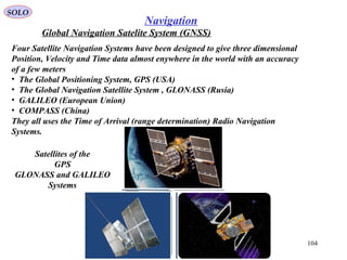 SOLO
104
Navigation
Global Navigation Satelite System (GNSS)
Satellites of the
GPS
GLONASS and GALILEO
Systems
Four Satellite Navigation Systems have been designed to give three dimensional
Position, Velocity and Time data almost enywhere in the world with an accuracy
of a few meters
• The Global Positioning System, GPS (USA)
• The Global Navigation Satellite System , GLONASS (Rusia)
• GALILEO (European Union)
• COMPASS (China)
They all uses the Time of Arrival (range determination) Radio Navigation
Systems.
 
