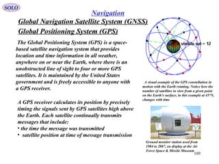 Global Positioning System (GPS)
SOLO
109
Navigation
A visual example of the GPS constellation in
motion with the Earth rotating. Notice how the
number of satellites in view from a given point
on the Earth's surface, in this example at 45°N,
changes with time
The Global Positioning System (GPS) is a space-
based satellite navigation system that provides
location and time information in all weather,
anywhere on or near the Earth, where there is an
unobstructed line of sight to four or more GPS
satellites. It is maintained by the United States
government and is freely accessible to anyone with
a GPS receiver.
Ground monitor station used from
1984 to 2007, on display at the Air
Force Space & Missile Museum
A GPS receiver calculates its position by precisely
timing the signals sent by GPS satellites high above
the Earth. Each satellite continually transmits
messages that include:
• the time the message was transmitted
• satellite position at time of message transmission
Global Navigation Satellite System (GNSS)
 