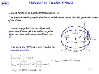 115
SOLO KEPLERIAN TRAJECTORIES
Time of Flight on an Elliptic Orbit (continue – 2)
Let draw an auxiliary circle of radius a, and the same center O as the geometric center
of the ellipse.
x
y
eac =
a a
( ) 2/12
1 eab −=
r
Θ
FOCUS
EMPTY
FOCUS
c
→
P1
→
Q1
a
F
Q
O VS
E
P
Let take any point P on the ellipse with
polar coordinates r,Θ and define the point
Q on the circle at the same coordinate x as
P.
Eeary
r
a
x
ea
a
x
by
Ea
a
x
ay
ellipse
ellipse
circle
sin1sin
sin111
sin1
2
2
2
2
2
2
2
2
−=Θ=→







Θ=−−=−=
=−=
The angle E of OQ with x axis is called the
eccentric anomaly.
aeEarxellipse −=Θ= coscos
 