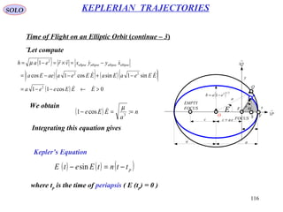 116
SOLO KEPLERIAN TRAJECTORIES
Time of Flight on an Elliptic Orbit (continue – 3)
Let compute
x
y
eac =
a a
( ) 2/12
1 eab −=
r
Θ
FOCUS
EMPTY
FOCUS
c
→
P1
→
Q1
a
F
Q
O VS
E
P
( )
( )( ) ( )( )
( ) 0cos11
sin1sincos1cos
1
2
22
2
>←−−=
−+−−=
−=×=−=
EEEeea
EEeaEaEEeaaeEa
xyyxvreah ellipseellipseellipseellpse




µ
We obtain
( ) n
a
EEe ==− :cos1 3
µ
( ) ( ) ( )pttntEetE −=− sin
Integrating this equation gives
Kepler’s Equation
where tp is the time of periapsis ( E (tp) = 0 )
 