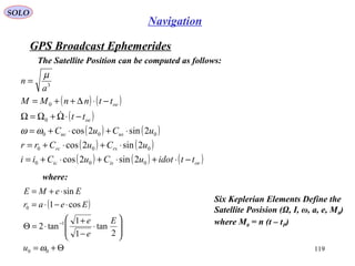 GPS Broadcast Ephemerides
SOLO
119
Navigation
The Satellite Position can be computed as follows:
( ) ( )
( )
( ) ( )
( ) ( )
( ) ( ) ( )oeisic
rsrc
usuc
oe
oe
ttidotuCuCii
uCuCrr
uCuC
tt
ttnnMM
a
n
−⋅+⋅+⋅+=
⋅+⋅+=
⋅+⋅+=
−⋅Ω+Ω=Ω
−⋅∆++=
=
000
000
000
0
0
3
2sin2cos
2sin2cos
2sin2cosωω
µ

where:
( )
Θ+=








⋅
−
+
⋅=Θ
⋅−⋅=
⋅+=
−
00
1
0
2
tan
1
1
tan2
cos1
sin
ωu
E
e
e
Eear
EeME
Six Keplerian Elements Define the
Satellite Posision (Ω, I, ω, a, e, M0)
where M0 = n (t – tP)
 
