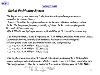 Global Positioning System
SOLO
128
Navigation
The key to the system accuracy is the fact that all signal components are
controlled by Atomic Clocks.
• Block II Satellites have four on-board clocks: two rubidium and two cesium
clocks. The long term frequency stability of these clocks reaches a few part in
10-13
and 10-14
over one day.
• Block III will use hydrogen masers with stability of 10-14
to 10-15
over one day.
The Fundamental L-Band Frequency of 10.23 MHz is produced from those Clocks.
Coherently derived from the Fundamental Frequency are three signals
(with in-phase (cos), and quadrature-phase (sin) components):
- L1 = 154 x 10.23 MHz = 1575.42 MHz
- L2 = 120 x 10.23 MHz = 1227.60 MHz
- L3 = 115 x 10.23 MHz = 1176.45 MHz
The in-phase components of L1 signal, is bi-phase modulated by a 50-bps data
stream and a pseudorandom code called C/A-code (Coarse Civilian) consisting of a
1023-chip sequence, that has a period of 1 ms and a chipping rate of 1.023 MHz:
( ) 
( ) ( ) ( )
signalL
code
ompseudorand
AC
ulation
bps
power
carrier
I ttctdPts
−−
+⋅⋅⋅⋅=
1/
mod
50
cos2 θω
 
