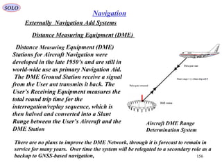 SOLO
156
Navigation
Externally Navigation Add Systems
Distance Measuring Equipment (DME)
Aircraft DME Range
Determination System
Distance Measuring Equipment (DME)
Stations for Aircraft Navigation were
developed in the late 1950’s and are still in
world-wide use as primary Navigation Aid.
The DME Ground Station receive a signal
from the User ant transmits it back. The
User’s Receiving Equipment measures the
total round trip time for the
interrogation/replay sequence, which is
then halved and converted into a Slant
Range between the User’s Aircraft and the
DME Station
There are no plans to improve the DME Network, through it is forecast to remain in
service for many years. Over time the system will be relegated to a secondary role as a
backup to GNSS-based navigation,
 