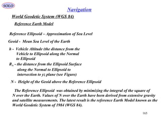 SOLO
165
Navigation
World Geodetic System (WGS 84)
Geoid - Mean Sea Level of the Earth
Reference Ellipsoid – Approximation of Sea Level
Reference Earth Model
h - Vehicle Altitude (the distance from the
Vehicle to Ellipsoid along the Normal
to Ellipsoid
RN - the distance from the Ellipsoid Surface
along the Normal to Ellipsoid to
intersection to yz plane (see Figure)
N - Height of the Geoid above the Reference Ellipsoid
The Reference Ellipsoid was obtained by minimizing the integral of the square of
N over the Earth. Values of N over the Earth have been derived from extensive gravity
and satellite measurements. The latest result is the reference Earth Model known as the
World Geodetic System of 1984 (WGS 84).
 
