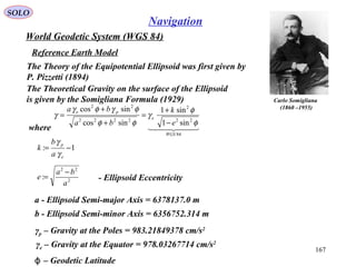 SOLO
167
Navigation
World Geodetic System (WGS 84)
Reference Earth Model
Carlo Somigliana
(1860 –1955)
The Theoretical Gravity on the surface of the Ellipsoid
is given by the Somigliana Formula (1929)
  
84
22
2
2222
22
sin1
sin1
sincos
sincos
WGS
e
pe
e
k
ba
ba
φ
φ
γ
φφ
φγφγ
γ
−
+
=
+
+
=
where
1: −=
e
p
a
b
k
γ
γ
2
22
:
a
ba
e
−
= - Ellipsoid Eccentricity
a - Ellipsoid Semi-major Axis = 6378137.0 m
b - Ellipsoid Semi-minor Axis = 6356752.314 m
γp – Gravity at the Poles = 983.21849378 cm/s2
γe – Gravity at the Equator = 978.03267714 cm/s2
– Geodetic Latitudeϕ
The Theory of the Equipotential Ellipsoid was first given by
P. Pizzetti (1894)
 