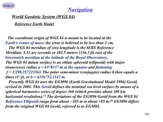 SOLO
168
Navigation
World Geodetic System (WGS 84)
Reference Earth Model
The coordinate origin of WGS 84 is meant to be located at the
Earth's center of mass; the error is believed to be less than 2 cm.
The WGS 84 meridian of zero longitude is the IERS Reference
Meridian. 5.31 arc seconds or 102.5 meters (336.3 ft) east of the
Greenwich meridian at the latitude of the Royal Observatory.
The WGS 84 datum surface is an oblate spheroid (ellipsoid) with major
(transverse) radius a = 6378137 m at the equator and flattening
f = 1/298.257223563.The polar semi-minor (conjugate) radius b then equals a
times (1−f), or b = 6356752.3142 m.
Presently WGS 84 uses the EGM96 (Earth Gravitational Model 1996) Geoid,
revised in 2004. This Geoid defines the nominal sea level surface by means of a
spherical harmonics series of degree 360 (which provides about 100 km
horizontal resolution).[7]
The deviations of the EGM96 Geoid from the WGS 84
Reference Ellipsoid range from about −105 m to about +85 m.[8]
EGM96 differs
from the original WGS 84 Geoid, referred to as EGM84.
 
