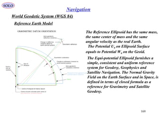 SOLO
169
Navigation
The Reference Ellipsoid has the same mass,
the same center of mass and the same
angular velocity as the real Earth.
The Potential U0 on Ellipsoid Surface
equals to Potential W0 on the Geoid.
World Geodetic System (WGS 84)
Reference Earth Model
The Equi-potential Ellipsoid furnishes a
simple, consistent and uniform reference
system for Geodesy, Geophysics and
Satellite Navigation. The Normal Gravity
Field on the Earth Surface and in Space, is
defined in terms of closed formula as a
reference for Gravimetry and Satellite
Geodesy.
 