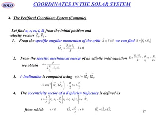 17
SOLO
4. The Perifocal Coordinate System (Continue)
COORDINATES IN THE SOLAR SYSTEM
Let find a, e, ω, i, Ω from the initial position and
velocity vectors .00 ,vr

1. From the specific angular momentum of the orbit we can findvrh

×= 00 vrh

×=
01 00
≠
×
=
→
h
h
vr
Z

ε
2. From the specific mechanical energy of an elliptic orbit equation ar
vv
E
22 0
00 µµ
−=−
⋅
=

we obtain
00
0
2 vv
r
a

⋅−
=
µ
µ
3. i inclination is computed using
→→
⋅= GZZi 11cos ε
22
11cos 1 ππ
ε ≤≤−





⋅=
→→
−
iZZi G
4. The eccentricity vector of a Keplerian trajectory is defined as
( )
→
=





⋅−





−⋅= ε
µ
µ
Xevvrr
r
vve 1
1
0000
0
00

from which ee

= 01 ≠=
→
e
e
e
X

ε
→→→
×= εεη XZY 111
 