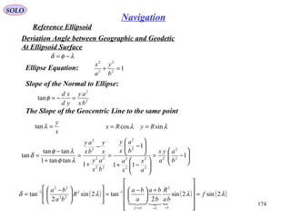 SOLO
174
Navigation
Reference Ellipsoid
Ellipse Equation:
λφδ −=
12
2
2
2
=+
b
y
a
x
Slope of the Normal to Ellipse:
2
2
tan
bx
ay
yd
xd
=−=φ
The Slope of the Geocentric Line to the same point
x
y
=λtan






−=






−+






−
=
+
−
=
+
−
= 1
11
1
1
tantan1
tantan
tan 2
2
2
2
2
2
2
2
2
22
22
2
2
b
a
a
yx
a
x
x
a
b
a
x
y
bx
ay
x
y
bx
ay
λφ
λφ
δ
λλ sincos RyRx ==
( )

( ) ( )λλλδ 2sin2sin
2
tan2sin
2
tan
1
2
11
12
22
22
1
f
ba
R
b
ba
a
ba
R
ba
ba
f
≈












+





 −
=










 −
=
≈≈<<
−−

Deviation Angle between Geographic and Geodetic
At Ellipsoid Surface
 