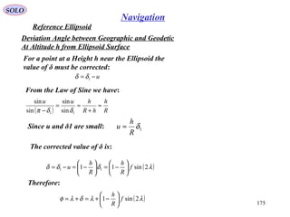 SOLO
175
Navigation
Reference Ellipsoid
For a point at a Height h near the Ellipsoid the
value of δ must be corrected:
u−= 1δδ
From the Law of Sine we have:
Deviation Angle between Geographic and Geodetic
At Altitude h from Ellipsoid Surface
( ) R
h
hR
huu
≈
+
≈=
− 11 sin
sin
sin
sin
δδπ
Since u and δ1 are small: 1δ
R
h
u ≈
The corrected value of δ is:
( )λδδδ 2sin11 11 f
R
h
R
h
u 





−=





−=−=
Therefore:
( )λλδλφ 2sin1 f
R
h






−+=+=
 